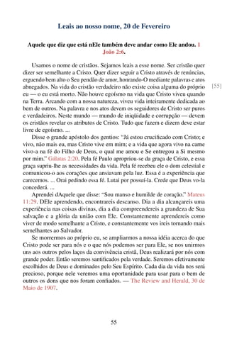 Leais ao nosso nome, 20 de Fevereiro

  Aquele que diz que está nEle também deve andar como Ele andou. 1
                               João 2:6.

    Usamos o nome de cristãos. Sejamos leais a esse nome. Ser cristão quer
dizer ser semelhante a Cristo. Quer dizer seguir a Cristo através de renúncias,
erguendo bem alto o Seu pendão de amor, honrando-O mediante palavras e atos
abnegados. Na vida do cristão verdadeiro não existe coisa alguma do próprio       [55]
eu — o eu está morto. Não houve egoísmo na vida que Cristo viveu quando
na Terra. Arcando com a nossa natureza, viveu vida inteiramente dedicada ao
bem de outros. Na palavra e nos atos devem os seguidores de Cristo ser puros
e verdadeiros. Neste mundo — mundo de iniqüidade e corrupção — devem
os cristãos revelar os atributos de Cristo. Tudo que fazem e dizem deve estar
livre de egoísmo. ...
    Disse o grande apóstolo dos gentios: “Já estou cruciﬁcado com Cristo; e
vivo, não mais eu, mas Cristo vive em mim; e a vida que agora vivo na carne
vivo-a na fé do Filho de Deus, o qual me amou e Se entregou a Si mesmo
por mim.” Gálatas 2:20. Pela fé Paulo apropriou-se da graça de Cristo, e essa
graça supriu-lhe as necessidades da vida. Pela fé recebeu ele o dom celestial e
comunicou-o aos corações que ansiavam pela luz. Essa é a experiência que
carecemos. ... Orai pedindo essa fé. Lutai por possuí-la. Crede que Deus vo-la
concederá. ...
    Aprendei dAquele que disse: “Sou manso e humilde de coração.” Mateus
11:29. DEle aprendendo, encontrareis descanso. Dia a dia alcançareis uma
experiência nas coisas divinas, dia a dia compreendereis a grandeza de Sua
salvação e a glória da união com Ele. Constantemente aprendereis como
viver de modo semelhante a Cristo, e constantemente vos ireis tornando mais
semelhantes ao Salvador.
    Se morrermos ao próprio eu, se ampliarmos a nossa idéia acerca do que
Cristo pode ser para nós e o que nós podemos ser para Ele, se nos unirmos
uns aos outros pelos laços da convivência cristã, Deus realizará por nós com
grande poder. Então seremos santiﬁcados pela verdade. Seremos efetivamente
escolhidos de Deus e dominados pelo Seu Espírito. Cada dia da vida nos será
precioso, porque nele veremos uma oportunidade para usar para o bem de
outros os dons que nos foram conﬁados. — The Review and Herald, 30 de
Maio de 1907.




                                      55
 