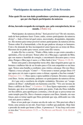 “Participantes da natureza divina”, 22 de Fevereiro

Pelas quais Ele nos tem dado grandíssimas e preciosas promessas, para
             que por elas ﬁqueis participantes da natureza
                                                                                [57]

divina, havendo escapado da corrupção, que, pela concupiscência, há no
                         mundo. 2 Pedro 1:4.

    “Participantes da natureza divina.” Será possível isso? De nós mesmos,
nada de bom podemos fazer. Como, então, sermos participantes da natureza
divina? — Indo a Cristo tal qual somos, necessitados, desajudados, dependen-
tes. Ele morreu para tornar possível sermos participantes da natureza divina.
Tomou sobre Si a humanidade, a ﬁm de que pudesse alcançar os humanos.
Com o ﬁo dourado de Seu incomparável amor ligou-nos ao trono de Deus.
Havemos de ter poder para vencer, assim como Ele venceu.
    A todos Ele faz o convite: “Vinde a Mim, todos os que estais cansados e
oprimidos, e Eu vos aliviarei. Tomai sobre vós o Meu jugo, e aprendei de Mim,
que sou manso e humilde de coração, e encontrareis descanso para a vossa
alma. Porque o Meu jugo é suave, e o Meu fardo é leve.” Mateus 11:28-30.
    Temos uma parte a desempenhar nesta obra. Que ninguém pense que os
homens e mulheres hão de ser levados para o Céu sem empenhar-se em lutas
aqui. Temos uma batalha a combater, uma vitória a alcançar. Diz-nos Deus:
“Operai a vossa salvação.” Como? — “Com temor e tremor; porque Deus é O
que opera em vós tanto o querer como o efetuar, segundo a Sua boa vontade.”
Filipenses 2:12, 13. Deus opera e opera também o homem. Devemos cooperar
com Deus. Assim, unicamente, podemos ser participantes da natureza divina.
    Aí é que está a coerência da religião verdadeira. Devemos ser “coope-
radores de Deus”, trabalhando em harmonia com Ele. “Vós sois lavoura de
Deus e edifício de Deus.” 1 Coríntios 3:9. Essa ﬁgura representa o caráter
humano, que deve ser trabalhado ponto por ponto. Cada dia Deus trabalha
em Seu edifício, para aperfeiçoar a estrutura, a ﬁm de que se possa tornar um
santo templo para Ele. Deve o homem cooperar com Deus, lutando, em suas
forças, para se tornar aquilo que Deus pretende que seja, ediﬁcando sua vida
com atos puros e nobres. ...
    Deus só nos pede que vivamos um dia de cada vez. Não precisais olhar à
frente, uma semana ou um mês. Fazei hoje o melhor que puderdes. Hoje falai
e procedei de modo que honre a Deus. A promessa é: “A tua força será como
os teus dias.” Deuteronômio 33:25. — The Review and Herald, 14 de Abril de
1904.                                                                           [58]

                                     57
 