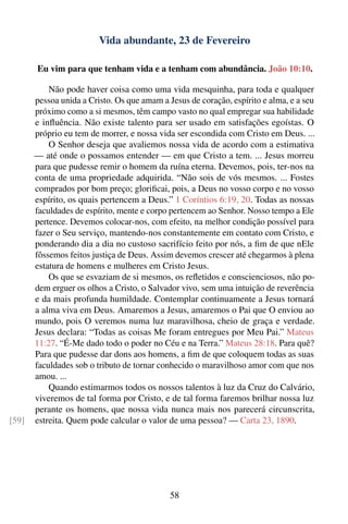 Vida abundante, 23 de Fevereiro

       Eu vim para que tenham vida e a tenham com abundância. João 10:10.

           Não pode haver coisa como uma vida mesquinha, para toda e qualquer
       pessoa unida a Cristo. Os que amam a Jesus de coração, espírito e alma, e a seu
       próximo como a si mesmos, têm campo vasto no qual empregar sua habilidade
       e inﬂuência. Não existe talento para ser usado em satisfações egoístas. O
       próprio eu tem de morrer, e nossa vida ser escondida com Cristo em Deus. ...
           O Senhor deseja que avaliemos nossa vida de acordo com a estimativa
       — até onde o possamos entender — em que Cristo a tem. ... Jesus morreu
       para que pudesse remir o homem da ruína eterna. Devemos, pois, ter-nos na
       conta de uma propriedade adquirida. “Não sois de vós mesmos. ... Fostes
       comprados por bom preço; gloriﬁcai, pois, a Deus no vosso corpo e no vosso
       espírito, os quais pertencem a Deus.” 1 Coríntios 6:19, 20. Todas as nossas
       faculdades de espírito, mente e corpo pertencem ao Senhor. Nosso tempo a Ele
       pertence. Devemos colocar-nos, com efeito, na melhor condição possível para
       fazer o Seu serviço, mantendo-nos constantemente em contato com Cristo, e
       ponderando dia a dia no custoso sacrifício feito por nós, a ﬁm de que nEle
       fôssemos feitos justiça de Deus. Assim devemos crescer até chegarmos à plena
       estatura de homens e mulheres em Cristo Jesus.
           Os que se esvaziam de si mesmos, os reﬂetidos e conscienciosos, não po-
       dem erguer os olhos a Cristo, o Salvador vivo, sem uma intuição de reverência
       e da mais profunda humildade. Contemplar continuamente a Jesus tornará
       a alma viva em Deus. Amaremos a Jesus, amaremos o Pai que O enviou ao
       mundo, pois O veremos numa luz maravilhosa, cheio de graça e verdade.
       Jesus declara: “Todas as coisas Me foram entregues por Meu Pai.” Mateus
       11:27. “É-Me dado todo o poder no Céu e na Terra.” Mateus 28:18. Para quê?
       Para que pudesse dar dons aos homens, a ﬁm de que coloquem todas as suas
       faculdades sob o tributo de tornar conhecido o maravilhoso amor com que nos
       amou. ...
           Quando estimarmos todos os nossos talentos à luz da Cruz do Calvário,
       viveremos de tal forma por Cristo, e de tal forma faremos brilhar nossa luz
       perante os homens, que nossa vida nunca mais nos parecerá circunscrita,
[59]   estreita. Quem pode calcular o valor de uma pessoa? — Carta 23, 1890.




                                             58
 