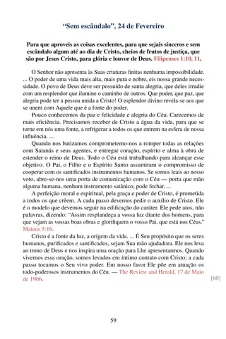 “Sem escândalo”, 24 de Fevereiro

 Para que aproveis as coisas excelentes, para que sejais sinceros e sem
  escândalo algum até ao dia de Cristo, cheios de frutos de justiça, que
 são por Jesus Cristo, para glória e louvor de Deus. Filipenses 1:10, 11.

     O Senhor não apresenta às Suas criaturas ﬁnitas nenhuma impossibilidade.
... O poder de uma vida mais alta, mais pura e nobre, eis nossa grande neces-
sidade. O povo de Deus deve ser possuído de santa alegria, que deles irradie
com um resplendor que ilumine o caminho de outros. Que poder, que paz, que
alegria pode ter a pessoa unida a Cristo! O esplendor divino revela-se aos que
se unem com Aquele que é a fonte do poder.
     Pouco conhecemos da paz e felicidade e alegria do Céu. Carecemos de
mais eﬁciência. Precisamos receber de Cristo a água da vida, para que se
torne em nós uma fonte, a refrigerar a todos os que entrem na esfera de nossa
inﬂuência. ...
     Quando nos batizamos comprometemo-nos a romper todas as relações
com Satanás e seus agentes, e entregar coração, espírito e alma à obra de
estender o reino de Deus. Todo o Céu está trabalhando para alcançar esse
objetivo. O Pai, o Filho e o Espírito Santo assumiram o compromisso de
cooperar com os santiﬁcados instrumentos humanos. Se somos leais ao nosso
voto, abre-se-nos uma porta de comunicação com o Céu — porta que mão
alguma humana, nenhum instrumento satânico, pode fechar. ...
     A perfeição moral e espiritual, pela graça e poder de Cristo, é prometida
a todos os que crêem. A cada passo devemos pedir o auxílio de Cristo. Ele
é o modelo que devemos seguir na ediﬁcação do caráter. Ele pede atos, não
palavras, dizendo: “Assim resplandeça a vossa luz diante dos homens, para
que vejam as vossas boas obras e gloriﬁquem o vosso Pai, que está nos Céus.”
Mateus 5:16.
     Cristo é a fonte da luz, a origem da vida. ... É Seu propósito que os seres
humanos, puriﬁcados e santiﬁcados, sejam Sua mão ajudadora. Ele nos leva
ao trono de Deus e nos inspira uma oração para Lhe apresentarmos. Quando
vivemos essa oração, somos levados em íntimo contato com Cristo; a cada
passo tocamos o Seu vivo poder. Em nosso favor Ele põe em atuação os
todo-poderosos instrumentos do Céu. — The Review and Herald, 17 de Maio
de 1906.                                                                           [60]




                                      59
 
