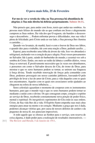 O povo mais feliz, 25 de Fevereiro

         Far-me-ás ver a vereda da vida; na Tua presença há abundância de
        alegrias; à Tua mão direita há delícias perpetuamente. Salmos 16:11.

           Não penseis que, para andar com Jesus, tereis que andar nas sombras. As
       pessoas mais felizes do mundo são as que conﬁam em Jesus e alegremente
       cumprem as Suas ordens. Da vida dos que O seguem, são banidos o desassos-
       sego e desconforto. ... Podem enfrentar provas e diﬁculdades, mas sua vida é
       plena de felicidade; pois Cristo anda ao seu lado, e Sua presença lhes ilumina
       o caminho. ...
           Quando vos levantais, de manhã, fazei-o com o louvor de Deus nos lábios,
       e quando ides para o trabalho, ide com uma oração a Deus, pedindo auxílio. ...
           Esperai, para receberdes uma folha da árvore da vida. Isso vos abrandará e
       refrigerará, enchendo-vos o coração de paz e alegria. Fixai vossos pensamentos
       no Salvador. Ide à parte, saindo do burburinho do mundo, e assentai-vos sob a
       sombra de Cristo. Então, em meio ao ruído da labuta e conﬂito diários, vossa
       força se renovará. É positivamente necessário que às vezes nos detenhamos,
       e pensemos em como o Salvador desceu do Céu, do trono de Deus, para
       mostrar o que os seres humanos podem se tornar, se unirem sua fraqueza
       à força divina. Tendo recebido renovação de forças pela comunhão com
       Deus, podemos prosseguir em nosso caminho jubilosos, louvando-O pelo
       privilégio de levar a luz do amor de Cristo, para a vida daqueles com os quais
       nos encontramos. Aqueles com os quais nos associamos serão ajudados ao
       chegarem na esfera de nossa inﬂuência. ...
           Seres celestiais aguardam o momento de cooperar com os instrumentos
       humanos, para que o mundo veja o que os seres humanos podem tornar-se
       mediante a união com o divino. Os que consagram corpo, coração e espírito
       ao serviço de Deus, receberão constantemente nova porção de poder físico,
       mental e espiritual. Os inesgotáveis suprimentos do Céu estão às suas ordens.
       Cristo, de Sua vida lhes dá a vida. O Espírito Santo empenha suas mais altas
       energias para atuar na mente e no coração. Mediante a graça que nos é dada,
       podemos alcançar vitórias que, por causa de nossos defeitos de caráter e da
       pequenez de nossa fé, nos pareciam impossíveis.
           A todo aquele que se oferece ao Senhor para o serviço, sem reserva de
       coisa alguma, é dado poder para a realização de resultados imensuráveis. —
[61]   The Review and Herald, 5 de Janeiro de 1911.




                                            60
 
