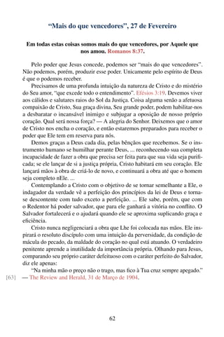“Mais do que vencedores”, 27 de Fevereiro

        Em todas estas coisas somos mais do que vencedores, por Aquele que
                              nos amou. Romanos 8:37.

           Pelo poder que Jesus concede, podemos ser “mais do que vencedores”.
       Não podemos, porém, produzir esse poder. Unicamente pelo espírito de Deus
       é que o podemos receber.
           Precisamos de uma profunda intuição da natureza de Cristo e do mistério
       do Seu amor, “que excede todo o entendimento”. Efésios 3:19. Devemos viver
       aos cálidos e salutares raios do Sol da Justiça. Coisa alguma senão a afetuosa
       compaixão de Cristo, Sua graça divina, Seu grande poder, podem habilitar-nos
       a desbaratar o incansável inimigo e subjugar a oposição de nosso próprio
       coração. Qual será nossa força? — A alegria do Senhor. Deixemos que o amor
       de Cristo nos encha o coração, e então estaremos preparados para receber o
       poder que Ele tem em reserva para nós.
           Demos graças a Deus cada dia, pelas bênçãos que recebemos. Se o ins-
       trumento humano se humilhar perante Deus, ... reconhecendo sua completa
       incapacidade de fazer a obra que precisa ser feita para que sua vida seja puriﬁ-
       cada; se ele lançar de si a justiça própria, Cristo habitará em seu coração. Ele
       lançará mãos à obra de criá-lo de novo, e continuará a obra até que o homem
       seja completo nEle. ...
           Contemplando a Cristo com o objetivo de se tornar semelhante a Ele, o
       indagador da verdade vê a perfeição dos princípios da lei de Deus e torna-
       se descontente com tudo exceto a perfeição. ... Ele sabe, porém, que com
       o Redentor há poder salvador, que para ele ganhará a vitória no conﬂito. O
       Salvador fortalecerá e o ajudará quando ele se aproxima suplicando graça e
       eﬁciência.
           Cristo nunca negligenciará a obra que Lhe foi colocada nas mãos. Ele ins-
       pirará o resoluto discípulo com uma intuição da perversidade, da condição de
       mácula do pecado, da maldade do coração no qual está atuando. O verdadeiro
       penitente aprende a inutilidade da importância própria. Olhando para Jesus,
       comparando seu próprio caráter defeituoso com o caráter perfeito do Salvador,
       diz ele apenas:
           “Na minha mão o preço não o trago, mas ﬁco à Tua cruz sempre apegado.”
[63]   — The Review and Herald, 31 de Março de 1904.




                                             62
 
