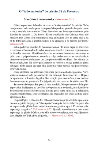 O “tudo em todos” do cristão, 28 de Fevereiro

             Mas Cristo é tudo em todos. Colossences 3:11.

    Cristo, o precioso Salvador, deve ser o “tudo em todos” do cristão. Todo
desejo santo, todo anelo puro, todo propósito piedoso procede dAquele que é
a luz, a verdade e o caminho. Cristo deve viver em Seus representantes pelo
Espírito da verdade. ... Diz Paulo: “Estou cruciﬁcado com Cristo; e vivo, não
mais eu, mas Cristo vive em mim; e a vida que agora vivo na carne vivo-a na
fé do Filho de Deus, o qual me amou e Se entregou a Si mesmo por mim.”
Gálatas 2:20.
    Sob o poderoso impulso do Seu amor, tomou Ele nosso lugar no Universo,
e convidou o Dominador de todas as coisas a tratá-Lo como um representante
da família humana. Identiﬁcou-Se com os nossos interesses, desnudou o
peito para o golpe da morte, assumiu a culpa do homem e sua penalidade, e
ofereceu em favor do homem um completo sacrifício a Deus. Por virtude de
Sua expiação, tem Ele poder para oferecer ao homem a justiça perfeita e plena
salvação. Todo aquele que crer nEle como Salvador pessoal não perecerá mas
terá vida eterna.
    Jesus identiﬁca Seu interesse com o Seu povo, escolhido e provado. Apre-
senta-se como afetado pessoalmente por tudo que lhes concerne. ... Depois
de apresentar, sob vários ângulos, Sua relação para com o Seu povo, declara
ﬁnalmente que no grande dia Ele julgará cada ato como se fora feito para Ele.
    Sua compaixão por Seu povo é sem paralelo. Não permanecerá simples
espectador, indiferente ao que Seu povo possa estar sofrendo, mas identiﬁca-
Se com seus interesses e tristezas. Se Seu povo sofre injustiça, é caluniado,
tratado com desprezo, seus sofrimentos são registados nos livros do Céu como
aplicados a Ele.
    Os privilégios e bênçãos dos ﬁlhos de Deus são pelo apóstolo apresenta-
dos na seguinte linguagem: “Aos quais Deus quis fazer conhecer quais são
as riquezas da glória deste mistério entre os gentios, que é Cristo em vós,
esperança da glória.” Colossences 1:27. Quando reconhecemos que nossa
esperança da glória é Cristo, que nEle somos completos, nos regozijaremos
com alegria inefável, cheia de glória. — Manuscrito 13, 1892.




                                     63
 