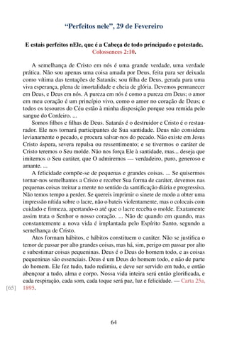“Perfeitos nele”, 29 de Fevereiro

        E estais perfeitos nEle, que é a Cabeça de todo principado e potestade.
                                   Colossences 2:10.

           A semelhança de Cristo em nós é uma grande verdade, uma verdade
       prática. Não sou apenas uma coisa amada por Deus, feita para ser deixada
       como vítima das tentações de Satanás; sou ﬁlha de Deus, gerada para uma
       viva esperança, plena de imortalidade e cheia de glória. Devemos permanecer
       em Deus, e Deus em nós. A pureza em nós é como a pureza em Deus; o amor
       em meu coração é um princípio vivo, como o amor no coração de Deus; e
       todos os tesouros do Céu estão à minha disposição porque sou remida pelo
       sangue do Cordeiro. ...
           Somos ﬁlhos e ﬁlhas de Deus. Satanás é o destruidor e Cristo é o restau-
       rador. Ele nos tornará participantes de Sua santidade. Deus não considera
       levianamente o pecado, e procura salvar-nos do pecado. Não existe em Jesus
       Cristo áspera, severa repulsa ou ressentimento; e se tivermos o caráter de
       Cristo teremos o Seu molde. Não nos força Ele à santidade, mas... deseja que
       imitemos o Seu caráter, que O admiremos — verdadeiro, puro, generoso e
       amante. ...
           A felicidade compõe-se de pequenas e grandes coisas. ... Se quisermos
       tornar-nos semelhantes a Cristo e receber Sua forma de caráter, devemos nas
       pequenas coisas treinar a mente no sentido da santiﬁcação diária e progressiva.
       Não temos tempo a perder. Se quereis imprimir o sinete de modo a obter uma
       impressão nítida sobre o lacre, não o bateis violentamente, mas o colocais com
       cuidado e ﬁrmeza, apertando-o até que o lacre receba o molde. Exatamente
       assim trata o Senhor o nosso coração. ... Não de quando em quando, mas
       constantemente a nova vida é implantada pelo Espírito Santo, segundo a
       semelhança de Cristo.
           Atos formam hábitos, e hábitos constituem o caráter. Não se justiﬁca o
       temor de passar por alto grandes coisas, mas há, sim, perigo em passar por alto
       e subestimar coisas pequeninas. Deus é o Deus do homem todo, e as coisas
       pequeninas são essenciais. Deus é um Deus do homem todo, e não de parte
       do homem. Ele fez tudo, tudo redimiu, e deve ser servido em tudo, e então
       abençoar a tudo, alma e corpo. Nossa vida inteira será então gloriﬁcada, e
       cada respiração, cada som, cada toque será paz, luz e felicidade. — Carta 25a,
[65]   1895.




                                             64
 