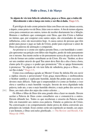 Pedir a Deus, 1 de Março

        Se algum de vós tem falta de sabedoria, peça-a a Deus, que a todos dá
           liberalmente e não o lança em rosto; e ser-lhe-á dada. Tiago 1:5.

           É privilégio de todo crente primeiro falar com Deus em sua câmara secreta,
       e depois, como porta-voz de Deus, falar com os outros. A ﬁm de termos alguma
       coisa para comunicar aos outros, temos de receber diariamente luz e bênção.
       Homens e mulheres que comungam com Deus, que têm Cristo a habitar
       no íntimo, que, por cooperar com santos anjos, são circundados de santas
       inﬂuências, estes são necessários hoje. A causa carece de pessoas que têm
       poder para puxar o jugo ao lado de Cristo, poder para expressar o amor de
       Deus em palavras de animação e compaixão.
           Ao prostrar-se o crente em súplica perante Deus, e em humildade e contri-
       ção apresentar sua petição com lábios não ﬁngidos, perde ele todo pensamento
       em si mesmo. Sua mente enche-se do pensamento acerca do que ele tem de ter
       a ﬁm de formar um caráter semelhante ao de Cristo. Ele ora: “Senhor, se devo
       ser um conduto através do qual Teu amor deva ﬂuir dia a dia e hora a hora,
       clamo pela fé a graça e o poder que prometeste.” Ele se apega ﬁrmemente
       à promessa: “Se algum de vós tem falta de sabedoria, peça-a a Deus, ... e
       ser-lhe-á dada.” Tiago 1:5.
           Como essa conﬁança agrada ao Mestre! Como Se deleita Ele em ouvir
       a súplica sincera e perseverante! Com graça maravilhosa e enobrecedora
       o Senhor santiﬁca o suplicante humilde, dando-lhe poder para executar os
       deveres mais difíceis. Tudo que é empreendido é-o como ao Senhor, e isso
       eleva e santiﬁca a mais humilde vocação. Investe de nova dignidade toda
       palavra, todo ato, e une o mais humilde obreiro, o mais pobre dos servos de
[66]   Deus, aos mais altos dos anjos das cortes celestes. ...
           Os ﬁlhos e ﬁlhas de Deus têm uma grande obra a fazer no mundo. Devem
       aceitar a Palavra de Deus como conselheiro seu e comunicá-la a outros.
       Devem difundir luz. Todos os que receberam o enxerto da Palavra serão
       ﬁéis em transmitir aos outros essa palavra. Falarão as palavras de Cristo.
       Na conversação e no comportamento darão prova de diária conversão aos
       princípios da verdade. Esses crentes serão um espetáculo ao mundo, aos anjos
       e aos homens, e Deus será neles gloriﬁcado. — The Review and Herald, 4 de
       Março de 1909.




                                            66
 