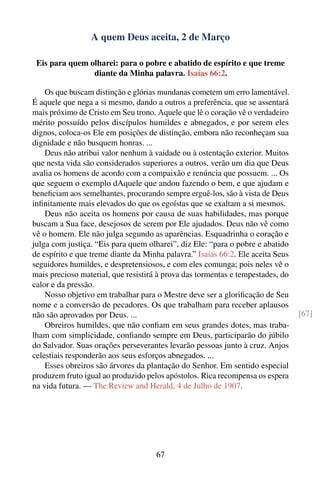 A quem Deus aceita, 2 de Março

 Eis para quem olharei: para o pobre e abatido de espírito e que treme
                diante da Minha palavra. Isaías 66:2.

    Os que buscam distinção e glórias mundanas cometem um erro lamentável.
É aquele que nega a si mesmo, dando a outros a preferência, que se assentará
mais próximo de Cristo em Seu trono. Aquele que lê o coração vê o verdadeiro
mérito possuído pelos discípulos humildes e abnegados, e por serem eles
dignos, coloca-os Ele em posições de distinção, embora não reconheçam sua
dignidade e não busquem honras. ...
    Deus não atribui valor nenhum à vaidade ou à ostentação exterior. Muitos
que nesta vida são considerados superiores a outros, verão um dia que Deus
avalia os homens de acordo com a compaixão e renúncia que possuem. ... Os
que seguem o exemplo dAquele que andou fazendo o bem, e que ajudam e
beneﬁciam aos semelhantes, procurando sempre erguê-los, são à vista de Deus
inﬁnitamente mais elevados do que os egoístas que se exaltam a si mesmos.
    Deus não aceita os homens por causa de suas habilidades, mas porque
buscam a Sua face, desejosos de serem por Ele ajudados. Deus não vê como
vê o homem. Ele não julga segundo as aparências. Esquadrinha o coração e
julga com justiça. “Eis para quem olharei”, diz Ele: “para o pobre e abatido
de espírito e que treme diante da Minha palavra.” Isaías 66:2. Ele aceita Seus
seguidores humildes, e despretensiosos, e com eles comunga; pois neles vê o
mais precioso material, que resistirá à prova das tormentas e tempestades, do
calor e da pressão.
    Nosso objetivo em trabalhar para o Mestre deve ser a gloriﬁcação de Seu
nome e a conversão de pecadores. Os que trabalham para receber aplausos
não são aprovados por Deus. ...                                                  [67]
    Obreiros humildes, que não conﬁam em seus grandes dotes, mas traba-
lham com simplicidade, conﬁando sempre em Deus, participarão do júbilo
do Salvador. Suas orações perseverantes levarão pessoas junto à cruz. Anjos
celestiais responderão aos seus esforços abnegados. ...
    Esses obreiros são árvores da plantação do Senhor. Em sentido especial
produzem fruto igual ao produzido pelos apóstolos. Rica recompensa os espera
na vida futura. — The Review and Herald, 4 de Julho de 1907.




                                     67
 