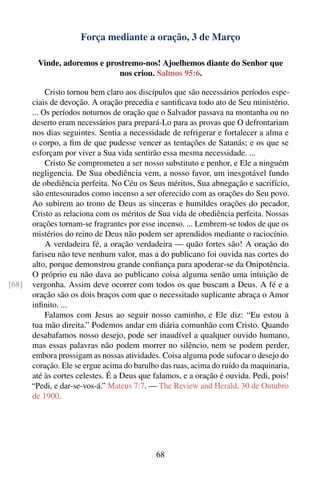 Força mediante a oração, 3 de Março

        Vinde, adoremos e prostremo-nos! Ajoelhemos diante do Senhor que
                             nos criou. Salmos 95:6.

            Cristo tornou bem claro aos discípulos que são necessários períodos espe-
       ciais de devoção. A oração precedia e santiﬁcava todo ato de Seu ministério.
       ... Os períodos noturnos de oração que o Salvador passava na montanha ou no
       deserto eram necessários para prepará-Lo para as provas que O defrontariam
       nos dias seguintes. Sentia a necessidade de refrigerar e fortalecer a alma e
       o corpo, a ﬁm de que pudesse vencer as tentações de Satanás; e os que se
       esforçam por viver a Sua vida sentirão essa mesma necessidade. ...
            Cristo Se comprometeu a ser nosso substituto e penhor, e Ele a ninguém
       negligencia. De Sua obediência vem, a nosso favor, um inesgotável fundo
       de obediência perfeita. No Céu os Seus méritos, Sua abnegação e sacrifício,
       são entesourados como incenso a ser oferecido com as orações do Seu povo.
       Ao subirem ao trono de Deus as sinceras e humildes orações do pecador,
       Cristo as relaciona com os méritos de Sua vida de obediência perfeita. Nossas
       orações tornam-se fragrantes por esse incenso. ... Lembrem-se todos de que os
       mistérios do reino de Deus não podem ser aprendidos mediante o raciocínio.
            A verdadeira fé, a oração verdadeira — quão fortes são! A oração do
       fariseu não teve nenhum valor, mas a do publicano foi ouvida nas cortes do
       alto, porque demonstrou grande conﬁança para apoderar-se da Onipotência.
       O próprio eu não dava ao publicano coisa alguma senão uma intuição de
[68]   vergonha. Assim deve ocorrer com todos os que buscam a Deus. A fé e a
       oração são os dois braços com que o necessitado suplicante abraça o Amor
       inﬁnito. ...
            Falamos com Jesus ao seguir nosso caminho, e Ele diz: “Eu estou à
       tua mão direita.” Podemos andar em diária comunhão com Cristo. Quando
       desabafamos nosso desejo, pode ser inaudível a qualquer ouvido humano,
       mas essas palavras não podem morrer no silêncio, nem se podem perder,
       embora prossigam as nossas atividades. Coisa alguma pode sufocar o desejo do
       coração. Ele se ergue acima do barulho das ruas, acima do ruído da maquinaria,
       até às cortes celestes. É a Deus que falamos, e a oração é ouvida. Pedi, pois!
       “Pedi, e dar-se-vos-á.” Mateus 7:7. — The Review and Herald, 30 de Outubro
       de 1900.




                                            68
 