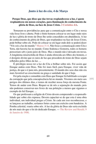 Junto à luz do céu, 4 de Março

  Porque Deus, que disse que das trevas resplandecesse a luz, é quem
resplandeceu em nossos corações, para iluminação do conhecimento da
        glória de Deus, na face de Jesus Cristo. 2 Coríntios 4:6.

    Tomaram-se providências para que a comunicação entre o Céu e nossa
vida fosse livre e aberta. Pode o ﬁnito homem colocar-se em lugar onde raios
de luz e glória do trono de Deus lhe serão concedidos em abundância. A luz
do conhecimento da glória de Deus, que resplandece na face de Jesus Cristo,
pode brilhar sobre ele. Pode ele colocar-se em lugar onde dele se poderá dizer:
“Vós sois a luz do mundo.” Mateus 5:14. Não fosse a comunicação entre Céu e
Terra, não haveria luz no mundo. Como Sodoma e Gomorra, todos os homens
pereceriam sob o justo juízo de Deus. Mas o mundo não é deixado em trevas.
A longânima misericórdia de Deus é ainda oferecida aos ﬁlhos dos homens, e
é desígnio divino que os raios de luz que procedem do trono de Deus sejam
reﬂetidos pelos ﬁlhos da luz. ...
    É privilégio nosso ter a luz do Céu a brilhar sobre nós. Foi assim que
Enoque andou com Deus. Não foi mais fácil, para Enoque, viver vida de
justiça, do que o é para nós, presentemente. O mundo dos seus dias não era
mais favorável ao crescimento na graça e santidade do que é hoje.
    Foi pela oração e comunhão com Deus que Enoque foi habilitado a escapar
da corrupção que pela concupiscência há no mundo. Vivemos em meio aos             [69]
perigos dos últimos dias, e temos de receber nossa força da mesma Fonte.
Temos de andar com Deus. Requer-se de nós a separação do mundo, pois
não podemos conservar-nos livres de sua poluição a menos que sigamos o
exemplo do ﬁel Enoque. ...
    Os que professam a religião de Cristo devem compreender a responsabi-
lidade que sobre eles repousa. Devem capacitar-se de que esta é uma obra
individual, um individual pregar a Cristo. Se cada um isso reconhecesse, e
se lançasse ao trabalho, seríamos fortes como um exército com bandeiras. A
Pomba celestial, voaria sobre nós. A luz da glória de Deus não seria excluída
de nós mais do que o foi do dedicado Enoque. — The Review and Herald, 9
de Janeiro de 1900.




                                      69
 