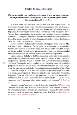 Cartas do céu, 5 de Março

       Cheguemos, pois, com conﬁança ao trono da graça, para que possamos
        alcançar misericórdia e achar graça, a ﬁm de sermos ajudados em
                          tempo oportuno. Hebreus 4:16.

           A oração não é uma expiação pelo pecado. Não é uma penitência. Não
       precisamos chegar a Deus como criminosos condenados, pois Cristo pagou
       a pena de nossa transgressão. Ele fez expiação por nós. Seu sangue puriﬁca
       do pecado. Nossas orações são as cartas enviadas da Terra, dirigidas a nosso
       Pai, nos Céus. As petições que ascendem de corações sinceros, humildes,
       certamente O alcançarão. Ele sabe discernir a sinceridade dos que adotou como
       ﬁlhos. Ele tem compaixão de nossa fraqueza, e fortalece nossas debilidades.
       Disse Ele: “Pedi, e dar-se-vos-á.” Mateus 7:7.
           Muitos membros da família humana não sabem pedir como convém. Mas
       o Senhor é terno e bondoso. Ele os ajuda em suas fraquezas, dando-lhes
       palavras para falarem. Aquele que chega com desejo santiﬁcado, tem acesso,
       por Cristo, ao Pai. Cristo é nosso Intercessor. As orações que são depositadas
       no incensário de ouro dos méritos do Salvador, são aceitas pelo Pai.
           Cada promessa da Palavra de Deus se destina a nós. Em vossas orações
       apresentai a empenhada palavra de Jeová, e pela fé reivindicai Suas promessas.
       Sua palavra é a garantia de que, se pedirdes com fé, recebereis todas as bênçãos
[70]   espirituais. Continuai a pedir, e recebereis mais abundantemente além daquilo
       que pedis ou pensais. Educai-vos a ter ilimitada conﬁança em Deus. Lançai
       sobre Ele toda a vossa solicitude. Esperai pacientemente por Ele, e Ele o fará.
           Devemos chegar a Deus, não num espírito de justiﬁcação própria, mas
       com humildade, arrependidos de nossos pecados. Ele é capaz para nos ajudar,
       disposto a fazer por nós mais do que pedimos ou pensamos. Possui Ele a
       abundância do Céu, com a qual supre nossas necessidades. ... Deus é santo,
       e devemos orar “levantando mãos santas, sem ira nem contenda”. 1 Timóteo
       2:8. ...
           Devemos buscar “primeiro o reino de Deus, e a Sua justiça.” Mateus 6:33.
       Devemos estar dispostos a receber a bênção que Deus concede aos que O
       buscam com inteireza de coração, em sinceridade e verdade. Devemos manter
       aberto o coração, se quisermos receber da graça de Cristo. — The Signs of
       the Times, 18 de Novembro de 1903.




                                             70
 