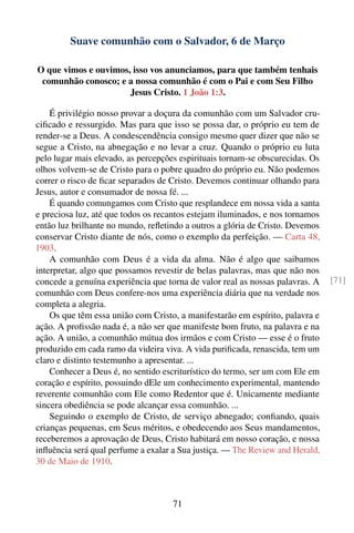 Suave comunhão com o Salvador, 6 de Março

O que vimos e ouvimos, isso vos anunciamos, para que também tenhais
 comunhão conosco; e a nossa comunhão é com o Pai e com Seu Filho
                      Jesus Cristo. 1 João 1:3.

    É privilégio nosso provar a doçura da comunhão com um Salvador cru-
ciﬁcado e ressurgido. Mas para que isso se possa dar, o próprio eu tem de
render-se a Deus. A condescendência consigo mesmo quer dizer que não se
segue a Cristo, na abnegação e no levar a cruz. Quando o próprio eu luta
pelo lugar mais elevado, as percepções espirituais tornam-se obscurecidas. Os
olhos volvem-se de Cristo para o pobre quadro do próprio eu. Não podemos
correr o risco de ﬁcar separados de Cristo. Devemos continuar olhando para
Jesus, autor e consumador de nossa fé. ...
    É quando comungamos com Cristo que resplandece em nossa vida a santa
e preciosa luz, até que todos os recantos estejam iluminados, e nos tornamos
então luz brilhante no mundo, reﬂetindo a outros a glória de Cristo. Devemos
conservar Cristo diante de nós, como o exemplo da perfeição. — Carta 48,
1903.
    A comunhão com Deus é a vida da alma. Não é algo que saibamos
interpretar, algo que possamos revestir de belas palavras, mas que não nos
concede a genuína experiência que torna de valor real as nossas palavras. A     [71]
comunhão com Deus confere-nos uma experiência diária que na verdade nos
completa a alegria.
    Os que têm essa união com Cristo, a manifestarão em espírito, palavra e
ação. A proﬁssão nada é, a não ser que manifeste bom fruto, na palavra e na
ação. A união, a comunhão mútua dos irmãos e com Cristo — esse é o fruto
produzido em cada ramo da videira viva. A vida puriﬁcada, renascida, tem um
claro e distinto testemunho a apresentar. ...
    Conhecer a Deus é, no sentido escriturístico do termo, ser um com Ele em
coração e espírito, possuindo dEle um conhecimento experimental, mantendo
reverente comunhão com Ele como Redentor que é. Unicamente mediante
sincera obediência se pode alcançar essa comunhão. ...
    Seguindo o exemplo de Cristo, de serviço abnegado; conﬁando, quais
crianças pequenas, em Seus méritos, e obedecendo aos Seus mandamentos,
receberemos a aprovação de Deus, Cristo habitará em nosso coração, e nossa
inﬂuência será qual perfume a exalar a Sua justiça. — The Review and Herald,
30 de Maio de 1910.



                                     71
 