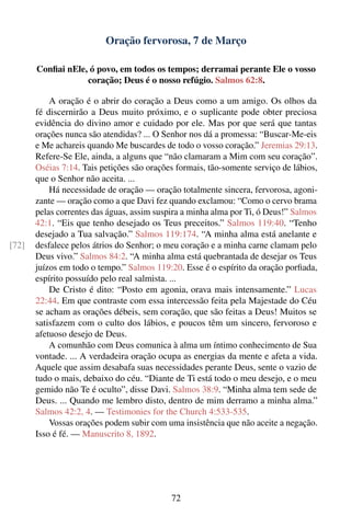 Oração fervorosa, 7 de Março

       Conﬁai nEle, ó povo, em todos os tempos; derramai perante Ele o vosso
                   coração; Deus é o nosso refúgio. Salmos 62:8.

           A oração é o abrir do coração a Deus como a um amigo. Os olhos da
       fé discernirão a Deus muito próximo, e o suplicante pode obter preciosa
       evidência do divino amor e cuidado por ele. Mas por que será que tantas
       orações nunca são atendidas? ... O Senhor nos dá a promessa: “Buscar-Me-eis
       e Me achareis quando Me buscardes de todo o vosso coração.” Jeremias 29:13.
       Refere-Se Ele, ainda, a alguns que “não clamaram a Mim com seu coração”.
       Oséias 7:14. Tais petições são orações formais, tão-somente serviço de lábios,
       que o Senhor não aceita. ...
           Há necessidade de oração — oração totalmente sincera, fervorosa, agoni-
       zante — oração como a que Davi fez quando exclamou: “Como o cervo brama
       pelas correntes das águas, assim suspira a minha alma por Ti, ó Deus!” Salmos
       42:1. “Eis que tenho desejado os Teus preceitos.” Salmos 119:40. “Tenho
       desejado a Tua salvação.” Salmos 119:174. “A minha alma está anelante e
[72]   desfalece pelos átrios do Senhor; o meu coração e a minha carne clamam pelo
       Deus vivo.” Salmos 84:2. “A minha alma está quebrantada de desejar os Teus
       juízos em todo o tempo.” Salmos 119:20. Esse é o espírito da oração porﬁada,
       espírito possuído pelo real salmista. ...
           De Cristo é dito: “Posto em agonia, orava mais intensamente.” Lucas
       22:44. Em que contraste com essa intercessão feita pela Majestade do Céu
       se acham as orações débeis, sem coração, que são feitas a Deus! Muitos se
       satisfazem com o culto dos lábios, e poucos têm um sincero, fervoroso e
       afetuoso desejo de Deus.
           A comunhão com Deus comunica à alma um íntimo conhecimento de Sua
       vontade. ... A verdadeira oração ocupa as energias da mente e afeta a vida.
       Aquele que assim desabafa suas necessidades perante Deus, sente o vazio de
       tudo o mais, debaixo do céu. “Diante de Ti está todo o meu desejo, e o meu
       gemido não Te é oculto”, disse Davi. Salmos 38:9. “Minha alma tem sede de
       Deus. ... Quando me lembro disto, dentro de mim derramo a minha alma.”
       Salmos 42:2, 4. — Testimonies for the Church 4:533-535.
           Vossas orações podem subir com uma insistência que não aceite a negação.
       Isso é fé. — Manuscrito 8, 1892.




                                            72
 