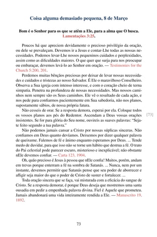 Coisa alguma demasiado pequena, 8 de Março

  Bom é o Senhor para os que se atêm a Ele, para a alma que O busca.
                         Lamentações 3:25.

    Poucos há que apreciem devidamente o precioso privilégio da oração,
ou dele se prevaleçam. Devemos ir a Jesus e contar-Lhe todas as nossas ne-
cessidades. Podemos levar-Lhe nossos pequeninos cuidados e perplexidades,
assim como as diﬁculdades maiores. O que quer que surja para nos preocupar
ou embaraçar, devemos levá-lo ao Senhor em oração. — Testimonies for the
Church 5:200, 201.
    Perdemos muitas bênçãos preciosas por deixar de levar nossas necessida-
des e cuidados e tristezas ao nosso Salvador. É Ele o maravilhoso Conselheiro.
Observa a Sua igreja com intenso interesse, e com o coração cheio de terna
simpatia. Penetra na profundeza de nossas necessidades. Mas nossos cami-
nhos nem sempre são os Seus caminhos. Ele vê o resultado de cada ação, e
nos pede para conﬁarmos pacientemente em Sua sabedoria, não nos planos,
supostamente sábios, de nossa própria fatura.
    Não cesseis de orar. Se a resposta demora, esperai por ela. Coloque todos
os vossos planos aos pés do Redentor. Ascendam a Deus vossas orações               [73]
insistentes. Se for para glória do Seu nome, ouvireis as suaves palavras: “Seja-
te feito segundo a tua palavra.”
    Não podemos jamais cansar a Cristo por nossas súplicas sinceras. Não
conﬁamos em Deus quanto devíamos. Deixemos por dizer qualquer palavra
de queixume. Falemos de fé e ânimo enquanto esperamos por Deus. ... Tende
medo de duvidar, para que isso não se torne um hábito que destrua a fé. O trato
do Pai celestial pode parecer escuro, misterioso e inexplicável; não obstante
nEle devemos conﬁar. — Carta 123, 1904.
    Oh, quão precioso é Jesus à pessoa que nEle conﬁa! Muitos, porém, andam
em trevas porque enterram a fé na sombra de Satanás. ... Nunca, nem por um
instante, devemos permitir que Satanás pense que seu poder de aborrecer e
aﬂigir seja maior do que o poder de Cristo de suster e fortalecer. ...
    Toda oração sincera que se faça, vai misturada com a eﬁcácia do sangue de
Cristo. Se a resposta demorar, é porque Deus deseja que mostremos uma santa
ousadia em pedir a empenhada palavra divina. Fiel é Aquele que prometeu.
Jamais abandonará uma vida inteiramente rendida a Ele. — Manuscrito 19,
1892.




                                      73
 