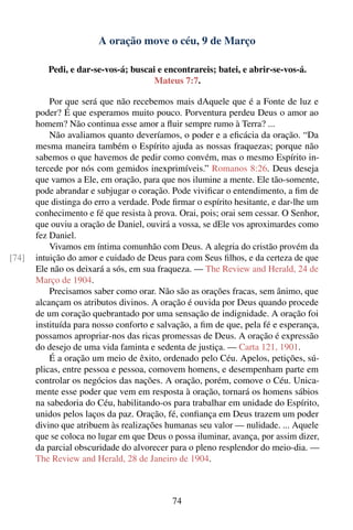 A oração move o céu, 9 de Março

          Pedi, e dar-se-vos-á; buscai e encontrareis; batei, e abrir-se-vos-á.
                                      Mateus 7:7.

           Por que será que não recebemos mais dAquele que é a Fonte de luz e
       poder? É que esperamos muito pouco. Porventura perdeu Deus o amor ao
       homem? Não continua esse amor a ﬂuir sempre rumo à Terra? ...
           Não avaliamos quanto deveríamos, o poder e a eﬁcácia da oração. “Da
       mesma maneira também o Espírito ajuda as nossas fraquezas; porque não
       sabemos o que havemos de pedir como convém, mas o mesmo Espírito in-
       tercede por nós com gemidos inexprimíveis.” Romanos 8:26. Deus deseja
       que vamos a Ele, em oração, para que nos ilumine a mente. Ele tão-somente,
       pode abrandar e subjugar o coração. Pode viviﬁcar o entendimento, a ﬁm de
       que distinga do erro a verdade. Pode ﬁrmar o espírito hesitante, e dar-lhe um
       conhecimento e fé que resista à prova. Orai, pois; orai sem cessar. O Senhor,
       que ouviu a oração de Daniel, ouvirá a vossa, se dEle vos aproximardes como
       fez Daniel.
           Vivamos em íntima comunhão com Deus. A alegria do cristão provém da
[74]   intuição do amor e cuidado de Deus para com Seus ﬁlhos, e da certeza de que
       Ele não os deixará a sós, em sua fraqueza. — The Review and Herald, 24 de
       Março de 1904.
           Precisamos saber como orar. Não são as orações fracas, sem ânimo, que
       alcançam os atributos divinos. A oração é ouvida por Deus quando procede
       de um coração quebrantado por uma sensação de indignidade. A oração foi
       instituída para nosso conforto e salvação, a ﬁm de que, pela fé e esperança,
       possamos apropriar-nos das ricas promessas de Deus. A oração é expressão
       do desejo de uma vida faminta e sedenta de justiça. — Carta 121, 1901.
           É a oração um meio de êxito, ordenado pelo Céu. Apelos, petições, sú-
       plicas, entre pessoa e pessoa, comovem homens, e desempenham parte em
       controlar os negócios das nações. A oração, porém, comove o Céu. Unica-
       mente esse poder que vem em resposta à oração, tornará os homens sábios
       na sabedoria do Céu, habilitando-os para trabalhar em unidade do Espírito,
       unidos pelos laços da paz. Oração, fé, conﬁança em Deus trazem um poder
       divino que atribuem às realizações humanas seu valor — nulidade. ... Aquele
       que se coloca no lugar em que Deus o possa iluminar, avança, por assim dizer,
       da parcial obscuridade do alvorecer para o pleno resplendor do meio-dia. —
       The Review and Herald, 28 de Janeiro de 1904.



                                            74
 