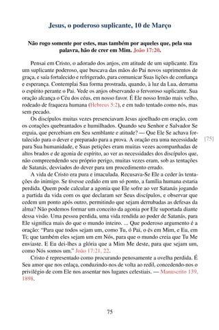 Jesus, o poderoso suplicante, 10 de Março

  Não rogo somente por estes, mas também por aqueles que, pela sua
              palavra, hão de crer em Mim. João 17:20.

    Pensai em Cristo, o adorado dos anjos, em atitude de um suplicante. Era
um suplicante poderoso, que buscava das mãos do Pai novos suprimentos de
graça, e saía fortalecido e refrigerado, para comunicar Suas lições de conﬁança
e esperança. Contemplai Sua forma prostrada, quando, à luz da Lua, derrama
o espírito perante o Pai. Vede os anjos observando o fervoroso suplicante. Sua
oração alcança o Céu dos céus, em nosso favor. É Ele nosso Irmão mais velho,
rodeado de fraqueza humana (Hebreus 5:2), e em tudo tentado como nós, mas
sem pecado.
    Os discípulos muitas vezes presenciavam Jesus ajoelhado em oração, com
os corações quebrantados e humilhados. Quando seu Senhor e Salvador Se
erguia, que percebiam em Seu semblante e atitude? — Que Ele Se achava for-
talecido para o dever e preparado para a prova. A oração era uma necessidade       [75]
para Sua humanidade, e Suas petições eram muitas vezes acompanhadas de
altos brados e de agonia de espírito, ao ver as necessidades dos discípulos que,
não compreendendo seu próprio perigo, muitas vezes eram, sob as tentações
de Satanás, desviados do dever para um procedimento errado.
    A vida de Cristo era pura e imaculada. Recusava-Se Ele a ceder às tenta-
ções do inimigo. Se tivesse cedido em um só ponto, a família humana estaria
perdida. Quem pode calcular a agonia que Ele sofre ao ver Satanás jogando
a partida da vida com os que declaram ser Seus discípulos, e observar que
cedem um ponto após outro, permitindo que sejam derrubadas as defesas da
alma? Não podemos formar um conceito da agonia por Ele suportada diante
dessa visão. Uma pessoa perdida, uma vida rendida ao poder de Satanás, para
Ele signiﬁca mais do que o mundo inteiro. ... Que poderoso argumento é a
oração: “Para que todos sejam um, como Tu, ó Pai, o és em Mim, e Eu, em
Ti; que também eles sejam um em Nós, para que o mundo creia que Tu Me
enviaste. E Eu dei-lhes a glória que a Mim Me deste, para que sejam um,
como Nós somos um.” João 17:21, 22.
    Cristo é representado como procurando penosamente a ovelha perdida. É
Seu amor que nos enlaça, conduzindo-nos de volta ao redil, concedendo-nos o
privilégio de com Ele nos assentar nos lugares celestiais. — Manuscrito 139,
1898.




                                      75
 