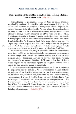 Pedir em nome de Cristo, 11 de Março

        E tudo quanto pedirdes em Meu nome, Eu o farei, para que o Pai seja
                         gloriﬁcado no Filho. João 14:13.

           Sou muito grata por que podemos conﬁar em Deus. E o Senhor é honrado
       quando nEle conﬁamos, levando-Lhe todas as nossas perplexidades. ... O
       Senhor Jeová não tinha por completo os princípios da salvação enquanto tão-
       somente Seu amor tinha sido investido. Por Sua própria designação colocou
       Ele junto ao Seu altar um Advogado revestido de nossa natureza. Como
       Intercessor nosso, é Sua obra apresentar-nos a Deus como Seus ﬁlhos e ﬁlhas.
       Cristo intercede em favor dos que O receberam. Dá-lhes poder, por virtude
       de Seus próprios méritos, para se tornarem membros da família real, ﬁlhos
       do celeste Rei. E o Pai demonstra Seu inﬁnito amor a Cristo, que com Seu
       sangue pagou nosso resgate, recebendo como amigos Seus aos amigos de
[76]   Cristo, e dando-lhes as boas-vindas. Ele está satisfeito com a expiação feita. É
       gloriﬁcado pela encarnação, pela vida, morte e mediação de Seu Filho.
           Em nome de Cristo nossas petições ascendem ao Pai. Ele intercede em
       nosso favor, e o Pai nos põe à disposição todos os tesouros de Sua graça, para
       deles nos apropriarmos, fruí-los e os comunicarmos a outros. Pedi em Meu
       nome, diz Cristo. Não digo que pedirei ao Pai por vós, pois o mesmo vos ama,
       por isso que vós Me amastes. Fazei uso de Meu nome. Isso dará eﬁcácia a
       vossas orações, e o Pai vos dará as riquezas de Sua graça. Portanto, pedi e
       recebereis, para que vossa alegria seja completa.
           Que condescendência! Que privilégio nos é concedido! Cristo é o elemento
       de ligação entre Deus e o homem. ... Ao nos aproximarmos de Deus mediante
       a virtude dos méritos de Cristo, somos cobertos com Suas vestes sacerdotais.
       Ele nos coloca bem junto a Seu lado, estreitando-nos com Seu braço humano,
       enquanto com o Seu braço divino Ele alcança o trono do Inﬁnito. Põe os Seus
       méritos, qual incenso suave, num incensário que nos entrega nas mãos, a ﬁm
       de encorajar as nossas petições. Promete ouvir e atender a nossas súplicas.
       Sim; Cristo Se tornou o Mediador da oração, entre o homem e Deus. Ele
       também Se tornou o Mediador da bênção, entre Deus e o homem. Combinou
       divindade e humanidade. — Carta 22, 1898.




                                             76
 