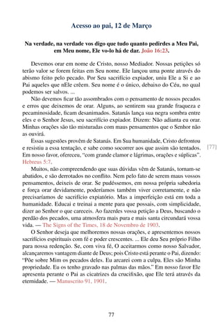Acesso ao pai, 12 de Março

 Na verdade, na verdade vos digo que tudo quanto pedirdes a Meu Pai,
           em Meu nome, Ele vo-lo há de dar. João 16:23.

    Devemos orar em nome de Cristo, nosso Mediador. Nossas petições só
terão valor se forem feitas em Seu nome. Ele lançou uma ponte através do
abismo feito pelo pecado. Por Seu sacrifício expiador, uniu Ele a Si e ao
Pai aqueles que nEle crêem. Seu nome é o único, debaixo do Céu, no qual
podemos ser salvos. ...
    Não devemos ﬁcar tão assombrados com o pensamento de nossos pecados
e erros que deixemos de orar. Alguns, ao sentirem sua grande fraqueza e
pecaminosidade, ﬁcam desanimados. Satanás lança sua negra sombra entre
eles e o Senhor Jesus, seu sacrifício expiador. Dizem: Não adianta eu orar.
Minhas orações são tão misturadas com maus pensamentos que o Senhor não
as ouvirá.
    Essas sugestões provêm de Satanás. Em Sua humanidade, Cristo defrontou
e resistiu a essa tentação, e sabe como socorrer aos que assim são tentados.       [77]
Em nosso favor, ofereceu, “com grande clamor e lágrimas, orações e súplicas”.
Hebreus 5:7.
    Muitos, não compreendendo que suas dúvidas vêm de Satanás, tornam-se
abatidos, e são derrotados no conﬂito. Nem pelo fato de serem maus vossos
pensamentos, deixeis de orar. Se pudéssemos, em nossa própria sabedoria
e força orar devidamente, poderíamos também viver corretamente, e não
precisaríamos de sacrifício expiatório. Mas a imperfeição está em toda a
humanidade. Educai e treinai a mente para que possais, com simplicidade,
dizer ao Senhor o que careceis. Ao fazerdes vossa petição a Deus, buscando o
perdão dos pecados, uma atmosfera mais pura e mais santa circundará vossa
vida. — The Signs of the Times, 18 de Novembro de 1903.
    O Senhor deseja que melhoremos nossas orações, e apresentemos nossos
sacrifícios espirituais com fé e poder crescentes. ... Ele deu Seu próprio Filho
para nossa redenção. Se, com viva fé, O aceitarmos como nosso Salvador,
alcançaremos vantagem diante de Deus; pois Cristo está perante o Pai, dizendo:
“Põe sobre Mim os pecados deles. Eu arcarei com a culpa. Eles são Minha
propriedade. Eu os tenho gravado nas palmas das mãos.” Em nosso favor Ele
apresenta perante o Pai as cicatrizes da cruciﬁxão, que Ele terá através da
eternidade. — Manuscrito 91, 1901.




                                      77
 