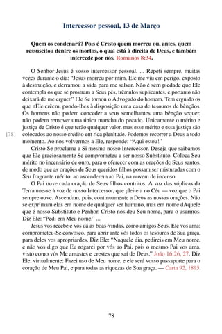 Intercessor pessoal, 13 de Março

          Quem os condenará? Pois é Cristo quem morreu ou, antes, quem
        ressuscitou dentre os mortos, o qual está à direita de Deus, e também
                          intercede por nós. Romanos 8:34.

           O Senhor Jesus é vosso intercessor pessoal. ... Repeti sempre, muitas
       vezes durante o dia: “Jesus morreu por mim. Ele me viu em perigo, exposto
       à destruição, e derramou a vida para me salvar. Não é sem piedade que Ele
       contempla os que se prostram a Seus pés, trêmulos suplicantes, e portanto não
       deixará de me erguer.” Ele Se tornou o Advogado do homem. Tem erguido os
       que nEle crêem, pondo-lhes à disposição uma casa de tesouros de bênçãos.
       Os homens não podem conceder a seus semelhantes uma bênção sequer,
       não podem remover uma única mancha do pecado. Unicamente o mérito e
       justiça de Cristo é que terão qualquer valor, mas esse mérito e essa justiça são
[78]   colocados ao nosso crédito em rica plenitude. Podemos recorrer a Deus a todo
       momento. Ao nos volvermos a Ele, responde: “Aqui estou!”
           Cristo Se proclama a Si mesmo nosso Intercessor. Deseja que saibamos
       que Ele graciosamente Se comprometeu a ser nosso Substituto. Coloca Seu
       mérito no incensário de ouro, para o oferecer com as orações de Seus santos,
       de modo que as orações de Seus queridos ﬁlhos possam ser misturadas com o
       Seu fragrante mérito, ao ascenderem ao Pai, na nuvem de incenso.
           O Pai ouve cada oração de Seus ﬁlhos contritos. A voz das súplicas da
       Terra une-se à voz de nosso Intercessor, que pleiteia no Céu — voz que o Pai
       sempre ouve. Ascendam, pois, continuamente a Deus as nossas orações. Não
       se exprimam elas em nome de qualquer ser humano, mas em nome dAquele
       que é nosso Substituto e Penhor. Cristo nos deu Seu nome, para o usarmos.
       Diz Ele: “Pedi em Meu nome.” ...
           Jesus vos recebe e vos dá as boas-vindas, como amigos Seus. Ele vos ama;
       comprometeu-Se convosco, para abrir ante vós todos os tesouros de Sua graça,
       para deles vos apropriardes. Diz Ele: “Naquele dia, pedireis em Meu nome,
       e não vos digo que Eu rogarei por vós ao Pai, pois o mesmo Pai vos ama,
       visto como vós Me amastes e crestes que saí de Deus.” João 16:26, 27. Diz
       Ele, virtualmente: Fazei uso de Meu nome, e ele será vosso passaporte para o
       coração de Meu Pai, e para todas as riquezas de Sua graça. — Carta 92, 1895.




                                             78
 