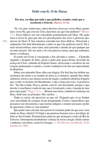 Pedir com fé, 15 de Março

            Por isso, vos digo que tudo o que pedirdes, orando, crede que o
                           recebereis e tê-lo-eis. Marcos 11:24.

           “Se, vós, pois, sendo maus, sabeis dar boas coisas aos vossos ﬁlhos, quanto
       mais vosso Pai, que está nos Céus, dará bens aos que Lhe pedirem?” Mateus
       7:11. Essas dádivas nos são concedidas gratuitamente por Deus. Oh, quão
       fraca é nossa fé, para que não nos prevaleçamos das ricas e gloriosas pro-
[80]   messas de Deus! É Sua natureza conceder-nos Suas dádivas. Onisciente e
       onipotente, Ele dará liberalmente a todos os que Lhe pedirem com fé. Ele é
       mais misericordioso, mais terno, mais paciente e amante do que qualquer pai
       ou mãe terrenos. Ele nos atrai a Si com palavras ternas, para que tenhamos
       ânimo e conﬁança.
           O crente em Cristo é consagrado a ﬁns elevados e santos. ... Chamado
       segundo o desígnio de Deus, posto à parte pela graça divina, investido da
       justiça de Cristo, imbuído do Espírito Santo, oferecendo o sacrifício de um
       coração quebrantado e contrito, o crente verdadeiro é de fato um representante
       do Redentor.
           Sobre esse adorador Deus olha com alegria. Ele fará Sua luz brilhar nas
       recâmaras da mente e no templo da alma se os homens, quando lhes faltar
       sabedoria, forem a sua câmara secreta de oração, e pedirem sabedoria dAquele
       que a todos os homens dá liberalmente, e não o lança em rosto. A promessa
       diz: “Ser-lhe-á dada. Peça-a, porém, com fé, não duvidando; porque o que
       duvida é semelhante à onda do mar, que é levada pelo vento e lançada de uma
       para outra parte.” Tiago 1:5, 6. ... Mostrai uma ﬁrme, inabalável conﬁança em
       Deus. Sede leais ao princípio. Não vacileis. ...
           Todas as coisas são possíveis ao que crê. Ninguém que vá ao Senhor
       com sinceridade de coração, ﬁcará desapontada. Como é maravilhoso que
       possamos orar eﬁcazmente, e que mortais indignos e errantes possuam o poder
       de apresentar a Deus os seus pedidos!
           Que poder mais elevado seria possível o homem pedir do que este: estar
       unido ao Deus inﬁnito? O frágil e pecaminoso homem tem o privilégio de
       falar ao Seu Criador. Pronunciamos palavras que alcançam o trono do Rei do
       Universo. Intimamente desabafamos o desejo de nosso coração. Então saímos
       e andamos com Deus, como fez Enoque. — The Review and Herald, 30 de
       Outubro de 1900.




                                             80
 