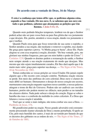 De acordo com a vontade de Deus, 16 de Março

  E esta é a conﬁança que temos nEle: que, se pedirmos alguma coisa,
 segundo a Sua vontade, Ele nos ouve. E, se sabemos que nos ouve em
   tudo o que pedimos, sabemos que alcançamos as petições que Lhe
                       ﬁzemos. 1 João 5:14, 15.
                                                                                [81]
    Quando orais pedindo bênçãos temporais, lembrai-vos de que o Senhor
poderá achar não ser para vosso bem ou para Sua glória dar-vos justamente
o que desejais. Ele, porém, atenderá a vossa oração, dando-vos justamente o
que é melhor.
    Quando Paulo orou para que fosse removido de sua carne o espinho, o
Senhor atendeu a sua oração, não mediante o remover o espinho, mas dando-
lhe graça para suportar a prova. “A Minha graça te basta”, disse Ele. Paulo
alegrou-se com essa resposta à oração, dizendo: “De boa vontade, pois, me
gloriarei nas minhas fraquezas, para que em mim habite o poder de Cristo.” 2
Coríntios 12:9. Quando os doentes pedem a restauração da saúde, o Senhor
nem sempre atende a sua oração exatamente do modo que desejam. Mas
mesmo que não sejam imediatamente curados, Ele lhes dará aquilo que é de
muito mais valor: graça para suportar sua doença. — The Signs of the Times,
18 de Novembro de 1903.
    Tornai conhecidas as vossas petições ao vosso Criador. Ele jamais repele
alguém que a Ele recorre com coração contrito. Nenhuma oração sincera
se perde. Em meio das antífonas do coro celestial, Deus ouve o clamor do
mais débil ser humano. Derramamos o desejo do nosso coração em secreto,
murmuramos uma oração enquanto seguimos nosso caminho, e nossas palavras
atingem o trono do Rei do Universo. Podem não ser audíveis aos ouvidos
humanos, porém não podem morrer no silêncio, nem perder-se no tumulto
dos afazeres diários. Nada pode sufocar o desejo do coração. Ergue-se sobre o
barulho das ruas e a confusão da multidão às cortes celestiais. É a Deus que
falamos e nossa oração é atendida.
    Você que se sente o mais indigno, não tema conﬁar seu caso a Deus. —
Parábolas de Jesus, 174.
    Há grandíssimo poder na oração. Nosso grande adversário está constante-
mente procurando manter afastada de Deus a mente perturbada. O apelo ao
Céu, pelo mais humilde dos santos, é mais de ser temido por Satanás do que
os decretos dos gabinetes ou as ordens de reis. — The Signs of the Times, 27
de Outubro de 1881.



                                     81
 