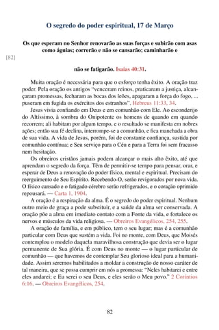 O segredo do poder espiritual, 17 de Março

       Os que esperam no Senhor renovarão as suas forças e subirão com asas
              como águias; correrão e não se cansarão; caminharão e
[82]

                              não se fatigarão. Isaías 40:31.

           Muita oração é necessária para que o esforço tenha êxito. A oração traz
       poder. Pela oração os antigos “venceram reinos, praticaram a justiça, alcan-
       çaram promessas, fecharam as bocas dos leões, apagaram a força do fogo, ...
       puseram em fugida os exércitos dos estranhos”. Hebreus 11:33, 34.
           Jesus vivia conﬁando em Deus e em comunhão com Ele. Ao esconderijo
       do Altíssimo, à sombra do Onipotente os homens de quando em quando
       recorrem; ali habitam por algum tempo, e o resultado se manifesta em nobres
       ações; então sua fé declina, interrompe-se a comunhão, e ﬁca manchada a obra
       de sua vida. A vida de Jesus, porém, foi de constante conﬁança, sustida por
       comunhão contínua; e Seu serviço para o Céu e para a Terra foi sem fracasso
       nem hesitação.
           Os obreiros cristãos jamais podem alcançar o mais alto êxito, até que
       aprendam o segredo da força. Têm de permitir-se tempo para pensar, orar, e
       esperar de Deus a renovação do poder físico, mental e espiritual. Precisam do
       reerguimento de Seu Espírito. Recebendo-O, serão revigorados por nova vida.
       O físico cansado e o fatigado cérebro serão refrigerados, e o coração oprimido
       repousará. — Carta 1, 1904.
           A oração é a respiração da alma. É o segredo do poder espiritual. Nenhum
       outro meio de graça a pode substituir, e a saúde da alma ser conservada. A
       oração põe a alma em imediato contato com a Fonte da vida, e fortalece os
       nervos e músculos da vida religiosa. — Obreiros Evangélicos, 254, 255.
           A oração de família, e em público, tem o seu lugar; mas é a comunhão
       particular com Deus que sustém a vida. Foi no monte, com Deus, que Moisés
       contemplou o modelo daquela maravilhosa construção que devia ser o lugar
       permanente de Sua glória. É com Deus no monte — o lugar particular de
       comunhão — que havemos de contemplar Seu glorioso ideal para a humani-
       dade. Assim seremos habilitados a moldar a construção de nosso caráter de
       tal maneira, que se possa cumprir em nós a promessa: “Neles habitarei e entre
       eles andarei; e Eu serei o seu Deus, e eles serão o Meu povo.” 2 Coríntios
       6:16. — Obreiros Evangélicos, 254.



                                            82
 