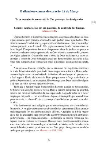 O silencioso clamor do coração, 18 de Março

     Tu os esconderás, no secreto da Tua presença, das intrigas dos
                                                                                  [83]

    homens; ocultá-los-ás, em um pavilhão, da contenda das línguas.
                             Salmos 31:20.

    Quando homens e mulheres estão entregues às agitadas atividades da vida
e pressionados por grandes ansiedades, não podem viver ajoelhados. Mas
mesmo no comércio há um vigia presente constantemente, para testemunhar
cada negociação, e os livros do Céu registram como fraude cada centavo de
lucro ilegal. Conquanto os homens não possam viver de joelhos na praça, o
silencioso e sincero desejo apresentado ao Céu, encontra acesso ao Pai, através
dos vigias celestiais. O caminho para o trono de Deus está aberto, e todos os
que têm o temor de Deus e desejam andar em Seu conselho, buscarão a Sua
força para cumprir a Sua vontade em meio à multidão, assim como na capela.
...
    A despeito de todas as tentações que se insinuem nos negócios comerciais
da vida, há oportunidade para todo homem que ame e tema a Deus, saber
como refugiar-se no esconderijo do Altíssimo, de modo que ali possa estar
e ﬁcar seguro. Então ele honrará a Deus porque sente a força e plenitude de
poder dAquele que faz as promessas. Ele comunga com Deus onde olho algum
o vê nem ouvidos ouvem, senão os divinos.
    Tudo que o Senhor requer é um espírito disposto a andar no Seu caminho.
Se houver um coração puro ele verá a Deus e sentirá Seu poder de guardar,
mesmo em meio ao burburinho da mais apressada e agitada turba, se o dever
exigir que esteja ali. ... Em semelhantes lugares todo aquele que verdadeira e
genuinamente recebeu a Cristo, crendo que é seu Salvador pessoal, leva a luz
da vida. ...
    Não devemos ter uma religião que só nos acompanhe em circunstâncias
favoráveis. A religião dependente de circunstâncias certamente falhará quando
mais necessária for, nos ambientes mais difíceis. A religião da Bíblia requer
que a luz do evangelho seja conservada a arder brilhantemente em ambientes
desfavoráveis — na praça, na oﬁcina — justamente da mesma forma que nos
lugares onde se costuma fazer oração. Os mais puros princípios cristãos podem
ser conservados em todos os lugares. Amando a Cristo e nEle crendo como
nosso Salvador pessoal, podemos invocar Sua graça, Sua guarda e cuidado
onde quer que estejamos. — Manuscrito 194, 1898.


                                      83
 