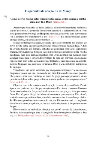Os períodos de oração, 19 de Março
[84]
       Como o cervo brama pelas correntes das águas, assim suspira a minha
                       alma por Ti, ó Deus! Salmos 42:1.

           Aquele que é cidadão do reino celestial estará constantemente olhando a
       coisas invisíveis. O poder da Terra sobre a mente e o caráter desfaz-se. Tem
       ele a permanente presença do Hóspede celestial, de acordo com a promessa:
       “Eu o amarei e Me manifestarei a ele.” João 14:21. Ele anda com Deus como
       Enoque andou, em constante comunhão. ...
           Sitiado de tentações diárias, sofrendo oposição constante dos anciãos do
       povo, Cristo sabia que devia pela oração fortalecer Sua humanidade. A ﬁm
       de ser uma bênção aos homens, tinha Ele de comungar com Deus, suplicando
       energia, perseverança e ﬁrmeza. Assim mostrou aos discípulos onde residia
       Sua força. Sem essa diária comunhão com Deus, nenhum ser humano pode
       alcançar poder para o serviço. É privilégio de cada um entregar-se ao amante
       Pai celestial, com todas as suas provas e tentações, suas tristezas e desaponta-
       mentos. Ninguém que isso faça, tornando a Deus o seu conﬁdente, cairá presa
       do inimigo.
           “Não temos um sumo sacerdote que não possa compadecer-se das nossas
       fraquezas; porém um que, como nós, em tudo foi tentado, mas sem pecado.
       Cheguemos, pois, com conﬁança ao trono da graça, para que possamos alcan-
       çar misericórdia e achar graça, a ﬁm de sermos ajudados em tempo oportuno.”
       Hebreus 4:15, 16. ...
           Observai com zelo vossas horas de oração e exame de consciência. Ponde
       à parte um período, cada dia, para o estudo das Escrituras e a comunhão com
       Deus. Assim obtereis força espiritual e crescereis em graça e favor para com
       Deus. Ele, só, pode dirigir devidamente os nossos pensamentos. Ele, tão-só,
       pode dar-nos aspirações nobres, e moldar nosso caráter à semelhança divina.
       Se dEle nos aproximarmos em oração sincera, Ele nos encherá o coração de
       elevados e santos propósitos, e sincero anelo de pureza e de pensamentos
       limpos. ...
           Ele comunica as mais ricas bênçãos aos que O servem de coração puro.
       Ensina a todo aquele que abre o coração às Suas instruções e obedece a Sua
       voz. — The Review and Herald, 10 de Novembro de 1910.




                                             84
 