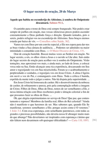 O lugar secreto de oração, 20 de Março
                                                                                   [85]
Aquele que habita no esconderijo do Altíssimo, à sombra do Onipotente
                       descansará. Salmos 91:1.

    O caminho para o trono de Deus está sempre franqueado. Não podeis estar
sempre de joelhos em oração, mas vossas silenciosas preces podem ascender
constantemente a Deus pedindo força e direção. Quando tentados, pois o
sereis, podeis refugiar-vos no esconderijo do Altíssimo. Seus braços eternos
estarão por baixo de vós. — Conselhos sobre Saúde, 362.
    Vamos ter com Deus por um convite especial, e Ele nos espera para dar-nos
as boas-vindas a Sua câmara de audiência. ... Podemos ser admitidos na maior
intimidade e comunhão com Deus. — O Maior Discurso de Cristo, 131.
    Orai de coração humilde. Buscai muitas vezes ao Senhor em oração. No
lugar secreto, a sós, os olhos vêem a Jesus e o ouvido se Lhe abre. Saís então
do lugar secreto de oração para acolher-vos à sombra do Onipotente. Virão
tentações, mas aproximai-vos mais, e ainda mais, ao lado de Jesus, e colocai
vossa mão na Sua. Então alcançais uma rica experiência, descansando em Seu
amor e regozijando-vos em Sua misericórdia. Foram-se o acabrunhamento e
perplexidades e cuidados, e regozijais-vos em Jesus Cristo. A alma é ligeira
em ouvir a voz do Pai, e comungareis com Deus. Toda a crítica é banida,
expelida da mente todo o julgar a outros. Não há disputa pela superioridade. ...
    Em Jesus Cristo há formosura de caráter. Há o desenvolvimento da nobreza
de caráter, de reﬁnamento e pureza, pois pela contemplação reﬂetis a imagem
de Cristo. Filhos de Deus, ﬁlhas de Deus, temos de ser semelhantes a Ele, e
nessa íntima relação com Deus recebemos poder e dotação celestial a ﬁm de
que possamos fazer as obras de Deus. ...
    Oh, que alegria experimentamos no serviço de Deus! Que paz, que conten-
tamento e repouso! Membros da família real, ﬁlhos do Rei celestial! “Ainda
não é manifesto o que havemos de ser. Mas sabemos que, quando Ele Se
manifestar, seremos semelhantes a Ele; porque assim como é O veremos.”
1 João 3:2. Com essa esperança, com semelhante parentesco, com todas as
grandes e preciosas possibilidades, não deveria nossa fé abranger muito mais
do que abrange? Não deveríamos ser inspirados com esperança e ânimo que
não faltem nem desanimem sob quaisquer diﬁculdades? — Carta 110, 1893.             [86]




                                      85
 