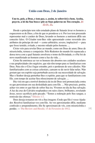 União com Deus, 2 de Janeiro

  Une-te, pois, a Deus, e tem paz, e, assim, te sobrevirá o bem. Aceita,
  peço-te, a lei da Sua boca e põe as Suas palavras no Teu coração. Jó
                                22:21, 22.

    Desde o princípio tem sido estudado plano de Satanás levar os homens a
esquecerem-se de Deus, a ﬁm de que os prendesse a si. Por isso tem procurado
representar mal o caráter de Deus, levando os homens a nutrirem dEle um
conceito falso. O Criador tem-lhes sido apresentado como revestido dos
atributos do príncipe do mal — como arbitrário, severo, implacável — para
que fosse temido, evitado, e mesmo odiado pelos homens. ...
    Cristo veio para revelar Deus ao mundo, como um Deus de amor, Deus de
misericórdia, ternura e compaixão. Pelo Redentor do mundo foi espancada a
densa treva com a qual Satanás envolvera o trono da Divindade, e o Pai foi de
novo manifestado ao homem como a luz da vida. ...
    Cristo Se entristece ao ver os homens tão absortos nos cuidados seculares
e nas perplexidades dos negócios, que não têm tempo para se familiarizar com
Deus. Para eles o Céu é lugar estranho, pois o perderam de seus cálculos. Não
familiarizados com as coisas celestiais, cansam-se de ouvir falar nelas. Não
gostam que seu espírito seja perturbado acerca de sua necessidade de salvação.
Mas o Senhor deseja perturbar-lhes o espírito, para que se familiarizem com
Ele, com tempo de aceitar Seu oferecimento de salvação. ...
    Dia virá em que a terrível denúncia da ira de Deus será pronunciada contra
os que persistiram em sua deslealdade para com Ele. ... Não precisais, porém,
achar-vos entre os que hão de sofrer Sua ira. Vivemos no dia da Sua salvação.
A luz da cruz do Calvário resplandece em raios claros, brilhantes, revelando
Jesus, nosso sacrifício pelo pecado. “Temos a redenção pelo Seu sangue, a
remissão das ofensas.” Efésios 1:7.
    Deus deseja restaurar em vós a Sua imagem. Crede que Ele é vosso Ajuda-
dor. Resolvei familiarizar-vos com Ele. Ao vos aproximardes dEle, mediante
conﬁssão e arrependimento, Ele Se aproximará de vós, com misericórdia e
perdão. — The Review and Herald, 15 de Fevereiro de 1912.                        [4]




                                      5
 