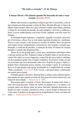“De todo o coração”, 21 de Março

        E buscar-Me-eis e Me achareis quando Me buscardes de todo o vosso
                             coração. Jeremias 29:13.

           Muitos não tiveram a experiência religiosa que lhes é necessária, a ﬁm de
       que estejam sem falta perante o trono de Deus. Permite Ele que os fogos da
       aﬂição sejam ateados sobre eles, para consumir a palha, para reﬁnar, puriﬁcar
       e limpá-los da mancha do pecado, do amor-próprio, e levá-los a conhecer a
       Deus e travar conhecimento com Jesus Cristo, andando com Ele como fez
       Enoque. ...
           A chamada oração matutina e vespertina, segundo o costume, nem sem-
       pre é fervorosa e eﬁcaz. Faz-se com muita repetição de palavras, sonolentas,
       frouxas e sem coração, e não alcança os ouvidos do Senhor. Deus não precisa
       nem requer nossos cumprimentos cerimoniosos, mas respeita o coração que-
       brantado, a conﬁssão de pecados, a contrição de alma. O clamor do coração
       humilde e contrito não desprezará Ele. ...
           Temos de ter tão grande amor a Jesus que consideremos privilégio sofrer
       e mesmo morrer por Ele. Podemos contar ao Senhor todas as nossas provas,
       contar-Lhe todas as nossas fraquezas, contar-Lhe de nossa inteira conﬁança
       em Seu grandioso poder. Isto é oração verdadeira. Se já houve tempo em que
       era necessário que fosse derramado sobre nós o Espírito de graça e súplica, o
       próprio Deus inspirando nossas orações, esse tempo é agora. E a promessa
       deve ser levada perante toda igreja, acentuando-se a simplicidade da verdade.
       “Pedi e recebereis.” João 16:24. É fé, viva fé, o que precisamos, continuando
       em oração perseverante.
           O Senhor guiará o Seu povo. Sairá de Deus a ordem, como a Daniel outrora,
       para ajudar aos que erguem ao trono de Sua graça fervorosa intercessão, em
       tempo de necessidade. — Manuscrito 6, 1889.
           Precisamos abrir o coração a Cristo. Precisamos fé muito mais ﬁrme, e
       mais fervorosa devoção. Temos de morrer ao próprio eu, e na mente e no
       coração nutrir um devoto amor ao nosso Salvador. Quando buscarmos ao
       Senhor de todo o coração, encontrá-Lo-emos, e nossa oração se abrasará com
       o Seu amor. O próprio eu desaparecerá na insigniﬁcância e Jesus será tudo em
[87]   todos. — Testimonies for the Church 6:51.




                                            86
 