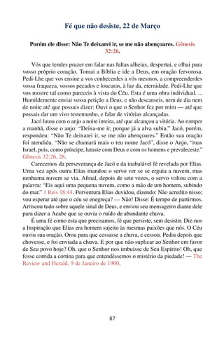 Fé que não desiste, 22 de Março

   Porém ele disse: Não Te deixarei ir, se me não abençoares. Gênesis
                                32:26.

    Vós que tendes prazer em falar nas faltas alheias, despertai, e olhai para
vosso próprio coração. Tomai a Bíblia e ide a Deus, em oração fervorosa.
Pedi-Lhe que vos ensine a vos conhecerdes a vós mesmos, a compreenderdes
vossa fraqueza, vossos pecados e loucuras, à luz da, eternidade. Pedi-Lhe que
vos mostre tal como pareceis à vista do Céu. Esta é uma obra individual. ...
Humildemente enviai vossa petição a Deus, e não descanseis, nem de dia nem
de noite até que possais dizer: Ouvi o que o Senhor fez por mim — até que
possais dar um vivo testemunho, e falar de vitórias alcançadas.
    Jacó lutou com o anjo a noite inteira, até que alcançou a vitória. Ao romper
a manhã, disse o anjo: “Deixa-me ir, porque já a alva subiu.” Jacó, porém,
respondeu: “Não Te deixarei ir, se me não abençoares.” Então sua oração
foi atendida. “Não se chamará mais o teu nome Jacó”, disse o Anjo, “mas
Israel, pois, como príncipe, lutaste com Deus e com os homens e prevaleceste.”
Gênesis 32:26, 28.
    Carecemos da perseverança de Jacó e da inabalável fé revelada por Elias.
Uma vez após outra Elias mandou o servo ver se se erguia a nuvem, mas
nenhuma nuvem se via. Aﬁnal, depois de sete vezes, o servo voltou com a
palavra: “Eis aqui uma pequena nuvem, como a mão de um homem, subindo
do mar.” 1 Reis 18:44. Porventura Elias duvidou, dizendo: Não acredito nisso;
vou esperar até que o céu se enegreça? — Não! Disse: É tempo de partirmos.
Arriscou tudo sobre aquele sinal de Deus, e enviou seu mensageiro diante dele
para dizer a Acabe que se ouvia o ruído de abundante chuva.
    É uma fé como esta que precisamos, fé que persiste, sem desistir. Diz-nos
a Inspiração que Elias era homem sujeito às mesmas paixões que nós. O Céu
ouviu sua oração. Orou para que cessasse a chuva, e cessou. Pediu depois que
chovesse, e foi enviada a chuva. E por que não suplicar ao Senhor em favor
de Seu povo hoje? Oh, que o Senhor nos imbuísse de Seu Espírito! Oh, que
fosse corrida a cortina para que entendêssemos o mistério da piedade! — The
Review and Herald, 9 de Janeiro de 1900.




                                      87
 
