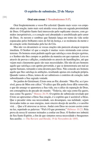 O espírito de submissão, 23 de Março
[88]
                        Orai sem cessar. 1 Tessalonicenses 5:17.

           Orai freqüentemente a vosso Pai celestial. Quanto mais vezes vos empe-
       nhais em oração, tanto mais será atraída vossa alma em sagrada proximidade
       de Deus. O Espírito Santo fará intercessão pelo suplicante sincero, com ge-
       midos inexprimíveis, e o coração será abrandado e sensibilizado pelo amor
       de Deus. As nuvens e sombras que Satanás lança em torno da vida serão
       espancadas pelos brilhantes raios do Sol da Justiça, e as recâmaras da mente e
       do coração serão iluminadas pela luz do Céu.
           Mas não vos desanimeis se vossas orações não parecem alcançar resposta
       imediata. O Senhor vê que a oração é muitas vezes misturada com coisas
       terrenas. Os homens oram pedindo aquilo que satisfaça a seus desejos egoístas,
       e o Senhor não lhes cumpre os pedidos da maneira em que esperam. Leva-os
       através de provas e aﬂições, conduzindo-os através de humilhações, até que
       vejam mais claramente quais são suas necessidades. Ele não dá aos homens
       aquilo que satisfaça a um apetite pervertido, e que se demonstraria um mal ao
       agente humano, tornando-o uma desonra para Deus. Não concede aos homens
       aquilo que lhes satisfaça às ambições, resultando apenas em exaltação própria.
       Quando vamos a Deus, temos de ser submissos e contritos de coração, tudo
       subordinando a Sua sagrada vontade.
           No jardim do Getsêmani, Cristo orou ao Pai, dizendo: “Meu Pai, se é pos-
       sível, passa de Mim este cálice.” O cálice que Ele pedia fosse dEle removido,
       e que tão amargo se aparentava a Sua vida, era o cálice da separação de Deus,
       em conseqüência do pecado do mundo. “Todavia, não seja como Eu quero,
       mas como Tu queres.” Mateus 26:39. O espírito de submissão revelado por
       Cristo ao apresentar a Deus Sua oração, é o espírito que é aceitável a Deus.
       Que o pecador sinta sua necessidade, seu desamparo, sua nulidade; sejam
       invocadas todas as suas energias, num sincero desejo de auxílio, e o auxílio
       virá. ... Que a fé atravesse as trevas. Andai com Deus no escuro assim como
       na luz, repetindo as palavras: “Fiel é O que prometeu.” Hebreus 10:23. Pela
       prova da nossa fé seremos treinados a conﬁar em Deus. O Senhor nos imbuirá
       de Seu Santo Espírito, a ﬁm de que sintamos nossa necessidade e busquemos
       Seu auxílio. — The Review and Herald, 19 de Novembro de 1895.




                                            88
 