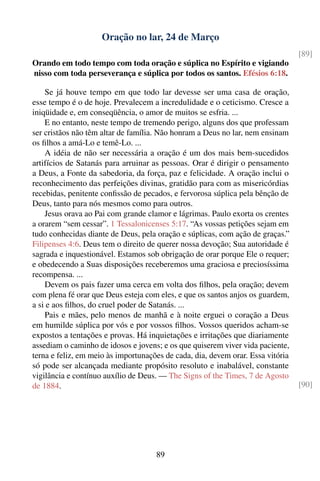 Oração no lar, 24 de Março
                                                                                 [89]
Orando em todo tempo com toda oração e súplica no Espírito e vigiando
nisso com toda perseverança e súplica por todos os santos. Efésios 6:18.

    Se já houve tempo em que todo lar devesse ser uma casa de oração,
esse tempo é o de hoje. Prevalecem a incredulidade e o ceticismo. Cresce a
iniqüidade e, em conseqüência, o amor de muitos se esfria. ...
    E no entanto, neste tempo de tremendo perigo, alguns dos que professam
ser cristãos não têm altar de família. Não honram a Deus no lar, nem ensinam
os ﬁlhos a amá-Lo e temê-Lo. ...
    A idéia de não ser necessária a oração é um dos mais bem-sucedidos
artifícios de Satanás para arruinar as pessoas. Orar é dirigir o pensamento
a Deus, a Fonte da sabedoria, da força, paz e felicidade. A oração inclui o
reconhecimento das perfeições divinas, gratidão para com as misericórdias
recebidas, penitente conﬁssão de pecados, e fervorosa súplica pela bênção de
Deus, tanto para nós mesmos como para outros.
    Jesus orava ao Pai com grande clamor e lágrimas. Paulo exorta os crentes
a orarem “sem cessar”. 1 Tessalonicenses 5:17. “As vossas petições sejam em
tudo conhecidas diante de Deus, pela oração e súplicas, com ação de graças.”
Filipenses 4:6. Deus tem o direito de querer nossa devoção; Sua autoridade é
sagrada e inquestionável. Estamos sob obrigação de orar porque Ele o requer;
e obedecendo a Suas disposições receberemos uma graciosa e preciosíssima
recompensa. ...
    Devem os pais fazer uma cerca em volta dos ﬁlhos, pela oração; devem
com plena fé orar que Deus esteja com eles, e que os santos anjos os guardem,
a si e aos ﬁlhos, do cruel poder de Satanás. ...
    Pais e mães, pelo menos de manhã e à noite erguei o coração a Deus
em humilde súplica por vós e por vossos ﬁlhos. Vossos queridos acham-se
expostos a tentações e provas. Há inquietações e irritações que diariamente
assediam o caminho de idosos e jovens; e os que quiserem viver vida paciente,
terna e feliz, em meio às importunações de cada, dia, devem orar. Essa vitória
só pode ser alcançada mediante propósito resoluto e inabalável, constante
vigilância e contínuo auxílio de Deus. — The Signs of the Times, 7 de Agosto
de 1884.                                                                         [90]




                                     89
 