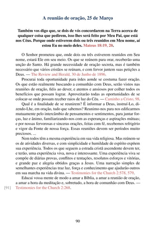 A reunião de oração, 25 de Março

        Também vos digo que, se dois de vós concordarem na Terra acerca de
        qualquer coisa que pedirem, isso lhes será feito por Meu Pai, que está
       nos Céus. Porque onde estiverem dois ou três reunidos em Meu nome, aí
                     estou Eu no meio deles. Mateus 18:19, 20.

           O Senhor prometeu que, onde dois ou três estiverem reunidos em Seu
       nome, estará Ele em seu meio. Os que se reúnem para orar, receberão uma
       unção do Santo. Há grande necessidade de oração secreta, mas é também
       necessário que vários cristãos se reúnam, e com fervor juntem suas petições a
       Deus. — The Review and Herald, 30 de Junho de 1896.
           Procurai toda oportunidade para irdes aonde se costuma fazer oração.
       Os que estão realmente buscando a comunhão com Deus, serão vistos nas
       reuniões de oração, ﬁéis ao dever, e atentos e ansiosos por colher todos os
       benefícios que possam lograr. Aproveitarão todas as oportunidades de se
       colocar-se onde possam receber raios de luz do Céu. — Caminho a Cristo, 98.
           Qual é a ﬁnalidade de se reunirem? É informar a Deus, instruí-Lo, di-
       zendo-Lhe, em oração, tudo que sabemos? Reunimo-nos para nos ediﬁcarmos
       mutuamente pelo intercâmbio de pensamentos e sentimentos, para juntar for-
       ças, luz e ânimo, familiarizando-nos com as esperanças e aspirações mútuas;
       e por nossas fervorosas e sinceras orações, feitas com fé, recebemos refrigério
       e vigor da Fonte de nossa força. Essas reuniões devem ser períodos muito
       preciosos. ...
           Nem todos têm a mesma experiência em sua vida religiosa. Mas reúnem-se
       os de atividades diversas, e com simplicidade e humildade de espírito expõem
       sua experiência. Todos os que seguem a estrada cristã ascendente devem ter,
       e terão, uma experiência viva, nova e interessante. Uma experiência viva se
       compõe de diárias provas, conﬂitos e tentações, resolutos esforços e vitórias,
       e grande paz e alegria obtidos graças a Jesus. Uma narração simples de
       semelhantes experiências traz luz, força e conhecimento que ajudarão outros
       em sua marcha na vida divina. — Testimonies for the Church 2:578, 579.
           Educai vossa mente de modo a amar a Bíblia, a amar a reunião de oração,
       a amar a hora da meditação e, sobretudo, a hora de comunhão com Deus. —
[91]   Testimonies for the Church 2:268.




                                             90
 