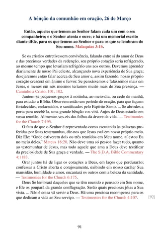 A bênção da comunhão em oração, 26 de Março

    Então, aqueles que temem ao Senhor falam cada um com o seu
   companheiro; e o Senhor atenta e ouve; e há um memorial escrito
diante dEle, para os que temem ao Senhor e para os que se lembram do
                      Seu nome. Malaquias 3:16.

    Se os cristãos entretivessem convivência, falando entre si do amor de Deus
e das preciosas verdades da redenção, seu próprio coração seria refrigerado,
ao mesmo tempo que levariam refrigério uns aos outros. Devemos aprender
diariamente de nosso Pai celeste, alcançando nova experiência de Sua graça;
desejaremos então falar acerca de Seu amor e, assim fazendo, nosso próprio
coração crescerá em ânimo e fervor. Se pensássemos e falássemos mais em
Jesus, e menos em nós mesmos teríamos muito mais de Sua presença. —
Caminho a Cristo, 101, 102.
    Juntem-se pequenos grupos à noitinha, ao meio-dia, ou cedo de manhã,
para estudar a Bíblia. Observem então um período de oração, para que ﬁquem
fortalecidos, esclarecidos, e santiﬁcados pelo Espírito Santo. ... Se abrirdes a
porta para recebê-la, uma grande bênção vos virá. Anjos de Deus estarão em
vossa reunião. Alimentar-vos-eis das folhas da árvore da vida. — Testimonies
for the Church 7:195.
    O fato de que o Senhor é representado como escutando às palavras pro-
feridas por Suas testemunhas, diz-nos que Jesus está em nosso próprio meio.
Diz Ele: “Onde estiverem dois ou três reunidos em Meu nome, aí estou Eu
no meio deles.” Mateus 18:20. Não deve uma só pessoa fazer tudo, quanto
ao testemunhar de Jesus, mas todo aquele que ama a Deus deve testiﬁcar
da preciosidade de Sua graça e verdade. — The S.D.A. Bible Commentary
4:1183.
    Orar juntos há de ligar os corações a Deus, em laços que perdurarão;
confessar a Cristo aberta e corajosamente, exibindo em nosso caráter Sua
mansidão, humildade e amor, encantará os outros com a beleza da santidade.
— Testimonies for the Church 6:175.
    Deus Se lembrará daqueles que se têm reunido e pensado em Seu nome,
e Ele os poupará da grande conﬂagração. Serão quais preciosas jóias a Sua
vista. ... Não é coisa vã servir a Deus. Há uma preciosa recompensa para os
que dedicam a vida ao Seu serviço. — Testimonies for the Church 4:107.             [92]




                                      91
 