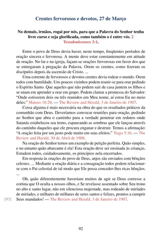 Crentes fervorosos e devotos, 27 de Março

        No demais, irmãos, rogai por nós, para que a Palavra do Senhor tenha
             livre curso e seja gloriﬁcada, como também o é entre vós. 2
                                  Tessalonicenses 3:1.

           Entre o povo de Deus devia haver, neste tempo, freqüentes períodos de
       oração sincera e fervorosa. A mente deve estar constantemente em atitude
       de oração. No lar e na igreja, façam-se orações fervorosas em favor dos que
       se entregaram à pregação da Palavra. Orem os crentes, como ﬁzeram os
       discípulos depois da ascensão de Cristo. ...
           Uma corrente de fervorosos e devotos crentes devia rodear o mundo. Orem
       todos com humildade. Uns poucos vizinhos podem reunir-se para orar pedindo
       o Espírito Santo. Que aqueles que não podem sair de casa juntem os ﬁlhos e
       se unam em aprender a orar em grupo. Podem clamar a promessa do Salvador:
       “Onde estiverem dois ou três reunidos em Meu nome, aí estou Eu no meio
       deles.” Mateus 18:20. — The Review and Herald, 3 de Janeiro de 1907.
           Coisa alguma é mais necessária na obra do que os resultados práticos da
       comunhão com Deus. Deveríamos convocar reuniões para oração, pedindo
       ao Senhor que abra o caminho para a verdade penetrar em redutos onde
       Satanás estabeleceu seu trono, espancando as sombras que ele lançou através
       do caminho daqueles que ele procura enganar e destruir. Temos a aﬁrmação:
       “A oração feita por um justo pode muito em seus efeitos.” Tiago 5:16. — The
       Review and Herald, 30 de Abril de 1908.
           Na oração do Senhor temos um exemplo de petição perfeita. Quão simples,
       e no entanto quão abarcante é ela! Esta oração deve ser ensinada às crianças.
       Estudem todos, cuidadosamente, os princípios nela encerrados.
           Em resposta às orações do povo de Deus, anjos são enviados com bênçãos
       celestes. ... Mediante a oração diária e a consagração todos podem relacionar-
       se com o Pai celestial de tal modo que Ele possa conceder-lhes ricas bênçãos.
       ...
           Oh, quão diferentemente haveriam muitos de agir se Deus corresse a
       cortina que O oculta a nossos olhos, e Se revelasse assentado sobre Seu trono
       no alto e santo lugar, não em silenciosa majestade, mas rodeado de miríades
       de miríades, e milhares de milhares de seres santos e felizes, prontos a cumprir
[93]   Seus mandados! — The Review and Herald, 3 de Janeiro de 1907.




                                             92
 