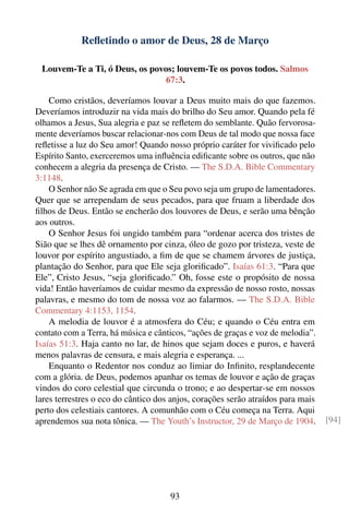 Reﬂetindo o amor de Deus, 28 de Março

 Louvem-Te a Ti, ó Deus, os povos; louvem-Te os povos todos. Salmos
                                67:3.

    Como cristãos, deveríamos louvar a Deus muito mais do que fazemos.
Deveríamos introduzir na vida mais do brilho do Seu amor. Quando pela fé
olhamos a Jesus, Sua alegria e paz se reﬂetem do semblante. Quão fervorosa-
mente deveríamos buscar relacionar-nos com Deus de tal modo que nossa face
reﬂetisse a luz do Seu amor! Quando nosso próprio caráter for viviﬁcado pelo
Espírito Santo, exerceremos uma inﬂuência ediﬁcante sobre os outros, que não
conhecem a alegria da presença de Cristo. — The S.D.A. Bible Commentary
3:1148.
    O Senhor não Se agrada em que o Seu povo seja um grupo de lamentadores.
Quer que se arrependam de seus pecados, para que fruam a liberdade dos
ﬁlhos de Deus. Então se encherão dos louvores de Deus, e serão uma bênção
aos outros.
    O Senhor Jesus foi ungido também para “ordenar acerca dos tristes de
Sião que se lhes dê ornamento por cinza, óleo de gozo por tristeza, veste de
louvor por espírito angustiado, a ﬁm de que se chamem árvores de justiça,
plantação do Senhor, para que Ele seja gloriﬁcado”. Isaías 61:3. “Para que
Ele”, Cristo Jesus, “seja gloriﬁcado.” Oh, fosse este o propósito de nossa
vida! Então haveríamos de cuidar mesmo da expressão de nosso rosto, nossas
palavras, e mesmo do tom de nossa voz ao falarmos. — The S.D.A. Bible
Commentary 4:1153, 1154.
    A melodia de louvor é a atmosfera do Céu; e quando o Céu entra em
contato com a Terra, há música e cânticos, “ações de graças e voz de melodia”.
Isaías 51:3. Haja canto no lar, de hinos que sejam doces e puros, e haverá
menos palavras de censura, e mais alegria e esperança. ...
    Enquanto o Redentor nos conduz ao limiar do Inﬁnito, resplandecente
com a glória. de Deus, podemos apanhar os temas de louvor e ação de graças
vindos do coro celestial que circunda o trono; e ao despertar-se em nossos
lares terrestres o eco do cântico dos anjos, corações serão atraídos para mais
perto dos celestiais cantores. A comunhão com o Céu começa na Terra. Aqui
aprendemos sua nota tônica. — The Youth’s Instructor, 29 de Março de 1904.       [94]




                                     93
 