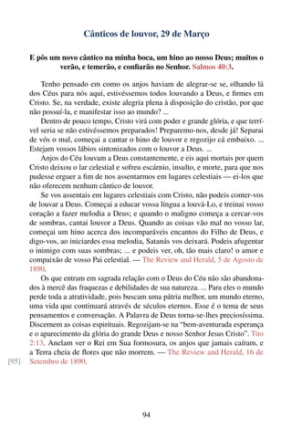 Cânticos de louvor, 29 de Março

       E pôs um novo cântico na minha boca, um hino ao nosso Deus; muitos o
               verão, e temerão, e conﬁarão no Senhor. Salmos 40:3.

           Tenho pensado em como os anjos haviam de alegrar-se se, olhando lá
       dos Céus para nós aqui, estivéssemos todos louvando a Deus, e ﬁrmes em
       Cristo. Se, na verdade, existe alegria plena à disposição do cristão, por que
       não possuí-la, e manifestar isso ao mundo? ...
           Dentro de pouco tempo, Cristo virá com poder e grande glória, e que terrí-
       vel seria se não estivéssemos preparados! Preparemo-nos, desde já! Separai
       de vós o mal, começai a cantar o hino de louvor e regozijo cá embaixo. ...
       Estejam vossos lábios sintonizados com o louvor a Deus. ...
           Anjos do Céu louvam a Deus constantemente, e eis aqui mortais por quem
       Cristo deixou o lar celestial e sofreu escárnio, insulto, e morte, para que nos
       pudesse erguer a ﬁm de nos assentarmos em lugares celestiais — ei-los que
       não oferecem nenhum cântico de louvor.
           Se vos assentais em lugares celestiais com Cristo, não podeis conter-vos
       de louvar a Deus. Começai a educar vossa língua a louvá-Lo, e treinai vosso
       coração a fazer melodia a Deus; e quando o maligno começa a cercar-vos
       de sombras, cantai louvor a Deus. Quando as coisas vão mal no vosso lar,
       começai um hino acerca dos incomparáveis encantos do Filho de Deus, e
       digo-vos, ao iniciardes essa melodia, Satanás vos deixará. Podeis afugentar
       o inimigo com suas sombras; ... e podeis ver, oh, tão mais claro! o amor e
       compaixão de vosso Pai celestial. — The Review and Herald, 5 de Agosto de
       1890.
           Os que entram em sagrada relação com o Deus do Céu não são abandona-
       dos à mercê das fraquezas e debilidades de sua natureza. ... Para eles o mundo
       perde toda a atratividade, pois buscam uma pátria melhor, um mundo eterno,
       uma vida que continuará através de séculos eternos. Esse é o tema de seus
       pensamentos e conversação. A Palavra de Deus torna-se-lhes preciosíssima.
       Discernem as coisas espirituais. Regozijam-se na “bem-aventurada esperança
       e o aparecimento da glória do grande Deus e nosso Senhor Jesus Cristo”. Tito
       2:13. Anelam ver o Rei em Sua formosura, os anjos que jamais caíram, e
       a Terra cheia de ﬂores que não morrem. — The Review and Herald, 16 de
[95]   Setembro de 1890.




                                             94
 