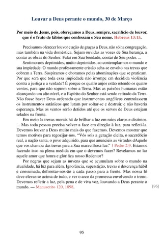 Louvar a Deus perante o mundo, 30 de Março

Por meio de Jesus, pois, ofereçamos a Deus, sempre, sacrifício de louvor,
   que é o fruto de lábios que confessam o Seu nome. Hebreus 13:15.

    Precisamos oferecer louvor e ação de graças a Deus, não só na congregação,
mas também na vida doméstica. Sejam ouvidas as vozes de Sua herança, a
contar as obras do Senhor. Falai em Sua bondade, contai de Seu poder. ...
    Sentimo-nos deprimidos, muito deprimidos, ao contemplarmos o mundo e
sua impiedade. O mundo professamente cristão acha-se envolto nas trevas que
cobrem a Terra. Suspiramos e choramos pelas abominações que se praticam.
Por que será que toda essa impiedade não irrompe em decidida violência
contra a justiça e a verdade? É porque os quatro anjos estão retendo os quatro
ventos, para que não soprem sobre a Terra. Mas as paixões humanas estão
alcançando um alto nível, e o Espírito do Senhor está sendo retirado da Terra.
Não fosse haver Deus ordenado que instrumentos angélicos controlassem
os instrumentos satânicos que lutam por soltar-se e destruir, e não haveria
esperança. Mas os ventos serão detidos até que os servos de Deus estejam
selados na fronte.
    Em meio às trevas morais há de brilhar a luz em raios claros e distintos.
... Mas toda pessoa precisa volver a face em direção à luz, para reﬂeti-la.
Devemos louvar a Deus muito mais do que fazemos. Devemos mostrar que
temos motivos para regozijar-nos. “Vós sois a geração eleita, o sacerdócio
real, a nação santa, o povo adquirido, para que anuncieis as virtudes dAquele
que vos chamou das trevas para a Sua maravilhosa luz.” 1 Pedro 2:9. Estamos
fazendo isso na plena medida em que o devemos fazer? Revelamos no lar
aquele amor que honra e gloriﬁca nosso Redentor?
    Por negras que sejam as nuvens que se acumulam sobre o mundo na
atualidade, há luz para além. Ignorância, superstição, trevas e descrença hábil
e consumada, defrontar-nos-ão a cada passo para a frente. Mas nossa fé
deve elevar-se acima de tudo, e ver o arco da promessa envolvendo o trono.
Devemos reﬂetir a luz, pela pena e de viva voz, louvando a Deus perante o
mundo. — Manuscrito 120, 1898.                                                    [96]




                                      95
 