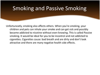 Smoking and Passive Smoking

Unfortuneatly, smoking also affects others. When you’re smoking, your
   children and pets can inhale your smoke and can get sick and possibly
   become addicted to nicotine without even knowing. This is called Passive
   smoking. It would be ideal for you to be incontrol and not addicted to
   cigarettes. Cigarettes cause: bad breath and are dirty and don’t look
   attractive and there are many negative health side effects.
 