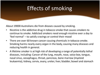 Effects of smoking

About 19000 Australians die from dieases caused by smoking.
• Nicotine is the addictive drug in tobacco smoke that causes smokers to
  continue to smoke. Addicted smokers need enough nicotine over a day to
  ‘feel normal’ – to satisfy cravings or control their mood
• There are over 60 known cancer-causing chemicals in tobacco smoke.
  Smoking harms nearly every organ in the body, causing many diseases and
  reducing health in general.
• A lifetime smoker is at high risk of developing a range of potentially lethal
  diseases, including: Cancer of the lung, mouth, nose, voice box, tongue,
  nasal sinus, oesophagus, throat, pancreas, bone marrow (myeloid
  leukaemia), kidney, cervix, ovary, ureter, liver, bladder, bowel and stomach
 