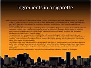 Ingredients in a cigarette

The most damaging compounds in tobacco smoke include: Tar – this is the collective term for all the various particles suspended
     in tobacco smoke. The particles contain chemicals including several cancer-causing substances. Tar is sticky and brown, and
     stains teeth, fingernails and lung tissue. Tar contains the carcinogen benzo(a)pyrene that is known to trigger tumour
     development (cancer).
     Carbon monoxide – this odourless gas is fatal in large doses because it takes the place of oxygen in the blood. Each red blood
     cell contains a protein called haemoglobin – oxygen molecules are transported around the body by binding to, or hanging
     onto, this protein. However, carbon monoxide binds to haemoglobin better than oxygen. This means that less oxygen
     reaches the brain, heart, muscles and other organs.
     Hydrogen cyanide – the lungs contain tiny hairs (cilia) that help to clean the lungs by moving foreign substances out.
     Hydrogen cyanide stops this lung clearance system from working properly, which means the poisonous chemicals in tobacco
     smoke can build up inside the lungs. Other chemicals in smoke that damage the lungs include hydrocarbons, nitrous oxides,
     organic acids, phenols and oxidising agents.
     Free radicals – these highly reactive chemicals can damage the heart muscles and blood vessels. They react with cholesterol,
     leading to the build-up of fatty material on artery walls. Their actions lead to heart disease, stroke and blood vessel disease.
     Metals – tobacco smoke contains dangerous metals including arsenic, cadmium and lead. Several of these metals are
     carcinogenic.
     Radioactive compounds – tobacco smoke contains radioactive compounds, which are known to be carcinogenic.
 