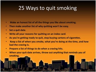 25 Ways to quit smoking

•  Make an honest list of all the things you like about smoking.
• Then make another list of why quitting won’t be easy.
• Set a quit date.
• Write all your reasons for quitting on an index card.
• As you’re getting ready to quit, stop buying cartons of cigarettes.
•  Keep a list of when you smoke, what you’re doing at the time, and how
  bad the craving is.
• Prepare a list of things to do when a craving hits.
• When your quit date arrives, throw out anything that reminds you of
  smoking.
 