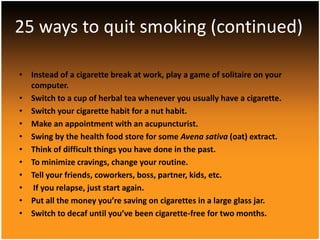 25 ways to quit smoking (continued)

• Instead of a cigarette break at work, play a game of solitaire on your
  computer.
• Switch to a cup of herbal tea whenever you usually have a cigarette.
• Switch your cigarette habit for a nut habit.
• Make an appointment with an acupuncturist.
• Swing by the health food store for some Avena sativa (oat) extract.
• Think of difficult things you have done in the past.
• To minimize cravings, change your routine.
• Tell your friends, coworkers, boss, partner, kids, etc.
• If you relapse, just start again.
• Put all the money you’re saving on cigarettes in a large glass jar.
• Switch to decaf until you’ve been cigarette-free for two months.
 