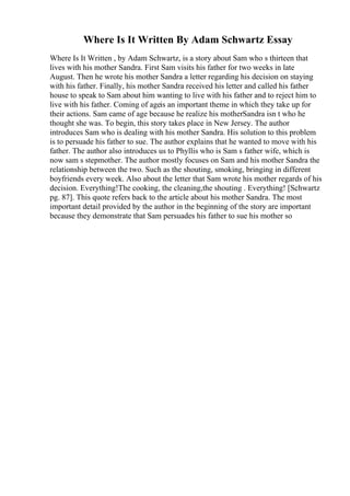 Where Is It Written By Adam Schwartz Essay
Where Is It Written , by Adam Schwartz, is a story about Sam who s thirteen that
lives with his mother Sandra. First Sam visits his father for two weeks in late
August. Then he wrote his mother Sandra a letter regarding his decision on staying
with his father. Finally, his mother Sandra received his letter and called his father
house to speak to Sam about him wanting to live with his father and to reject him to
live with his father. Coming of ageis an important theme in which they take up for
their actions. Sam came of age because he realize his motherSandra isn t who he
thought she was. To begin, this story takes place in New Jersey. The author
introduces Sam who is dealing with his mother Sandra. His solution to this problem
is to persuade his father to sue. The author explains that he wanted to move with his
father. The author also introduces us to Phyllis who is Sam s father wife, which is
now sam s stepmother. The author mostly focuses on Sam and his mother Sandra the
relationship between the two. Such as the shouting, smoking, bringing in different
boyfriends every week. Also about the letter that Sam wrote his mother regards of his
decision. Everything!The cooking, the cleaning,the shouting . Everything! [Schwartz
pg. 87]. This quote refers back to the article about his mother Sandra. The most
important detail provided by the author in the beginning of the story are important
because they demonstrate that Sam persuades his father to sue his mother so
 