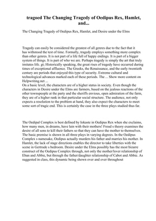 tragoed The Changing Tragedy of Oedipus Rex, Hamlet,
and...
The Changing Tragedy of Oedipus Rex, Hamlet, and Desire under the Elms
Tragedy can easily be considered the greatest of all genres due to the fact that it
has withstood the test of time. Formally, tragedy employs something more complex
than other genres. It is not part of a life full of happy endings. It is part of a bigger
system of things. It is part of who we are. Perhaps tragedy is simply the art that truly
imitates life. gt; Historically speaking, the great rises of tragedy have occurred during
times of exceptional affluence. The Greeks, the Renaissance, and the early twentieth
century are periods that enjoyed this type of security. Extreme cultural and
technological advances marked each of these periods. The ... Show more content on
Helpwriting.net ...
On a basic level, the characters are of a higher status in society. Even though the
characters in Desire under the Elms are farmers, based on the jealous reactions of the
other townspeople at the party and the sheriffs envious, open admiration of the farm,
they are of a higher rank in that particular social structure. The audience, not only
expects a resolution to the problem at hand, they also expect the characters to meet
some sort of tragic end. This is certainly the case in the three plays studied thus far.
The Oedipal Complex is best defined by Iokaste in Oedipus Rex when she exclaims,
how many men, in dreams, have lain with their mothers! Freud s theory examines the
desire of all sons to kill their fathers so that they can have the mother to themselves.
The basic premise is shown in all three plays in varying degrees. In the Oedipus
Complex s namesake, Oedipus actually murders his father and marries his mother. In
Hamlet, the lack of stage directions enables the director to take liberties with the
scene in Gertrude s bedroom. Desire under the Elms possibly has the most bizarre
construct of the Oedipus Complex through, not only the mother/lover relationship of
Eban and Abbie, but through the father/daughter relationship of Cabot and Abbie. As
suggested in class, this dynamic being shown over and over throughout
 