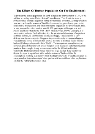 The Effects Of Human Population On The Environment
Every year the human population on Earth increases by approximately 1.12%, or 80
million, according to the United States Census Bureau. This drastic increase in
population has created a big strain on the environments around us. As the population
increases, so does the amount of fossil fuel consumption, greenhouse gases in the
atmosphere, deforestation, and other detrimental impacts on the environment. This,
in turn, causes the extinctionof at least 10,000 species per million per year and
pushes countless others to the brink ( How Many Species Are We Losing? ). It is
important to maintain Earth s biodiversity, the variety and abundance of organisms
and their habitats, to keep humans healthy and happy. The ecosystem is very
delicate, and the more species disappear, the more the entire ecosystems become
vulnerable and would eventually fall apart as the links in the food chains become
broken ( Endangered Animals of the World ). The ecosystems around the world,
however, provide humans with a wide range of food, medicine, and other industrial
products. For example, honey bees are responsible for 80% of pollination
worldwide. That means that if honey bees were to go extinct, there would be a
drastic decrease in agriculture yield and the amount of food available for
consumption, resulting in a massive food shortage worldwide. It would also result in
a sharp decline in the diversity of plant species which would have other implications.
To stop the further extinction of other
 