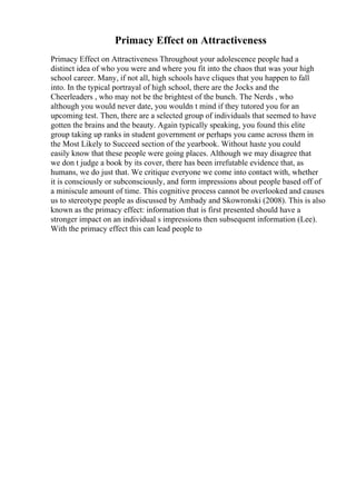 Primacy Effect on Attractiveness
Primacy Effect on Attractiveness Throughout your adolescence people had a
distinct idea of who you were and where you fit into the chaos that was your high
school career. Many, if not all, high schools have cliques that you happen to fall
into. In the typical portrayal of high school, there are the Jocks and the
Cheerleaders , who may not be the brightest of the bunch. The Nerds , who
although you would never date, you wouldn t mind if they tutored you for an
upcoming test. Then, there are a selected group of individuals that seemed to have
gotten the brains and the beauty. Again typically speaking, you found this elite
group taking up ranks in student government or perhaps you came across them in
the Most Likely to Succeed section of the yearbook. Without haste you could
easily know that these people were going places. Although we may disagree that
we don t judge a book by its cover, there has been irrefutable evidence that, as
humans, we do just that. We critique everyone we come into contact with, whether
it is consciously or subconsciously, and form impressions about people based off of
a miniscule amount of time. This cognitive process cannot be overlooked and causes
us to stereotype people as discussed by Ambady and Skowronski (2008). This is also
known as the primacy effect: information that is first presented should have a
stronger impact on an individual s impressions then subsequent information (Lee).
With the primacy effect this can lead people to
 