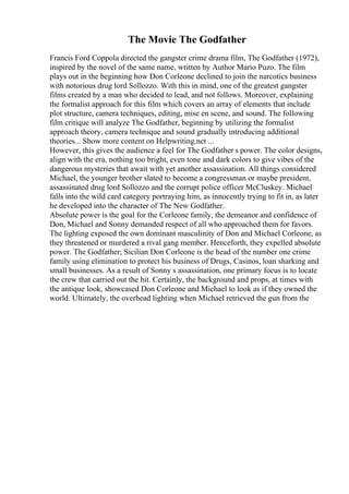 The Movie The Godfather
Francis Ford Coppola directed the gangster crime drama film, The Godfather (1972),
inspired by the novel of the same name, written by Author Mario Puzo. The film
plays out in the beginning how Don Corleone declined to join the narcotics business
with notorious drug lord Sollozzo. With this in mind, one of the greatest gangster
films created by a man who decided to lead, and not follows. Moreover, explaining
the formalist approach for this film which covers an array of elements that include
plot structure, camera techniques, editing, mise en scene, and sound. The following
film critique will analyze The Godfather, beginning by utilizing the formalist
approach theory, camera technique and sound gradually introducing additional
theories... Show more content on Helpwriting.net ...
However, this gives the audience a feel for The Godfather s power. The color designs,
align with the era, nothing too bright, even tone and dark colors to give vibes of the
dangerous mysteries that await with yet another assassination. All things considered
Michael, the younger brother slated to become a congressman or maybe president,
assassinated drug lord Sollozzo and the corrupt police officer McCluskey. Michael
falls into the wild card category portraying him, as innocently trying to fit in, as later
he developed into the character of The New Godfather.
Absolute power is the goal for the Corleone family, the demeanor and confidence of
Don, Michael and Sonny demanded respect of all who approached them for favors.
The lighting exposed the own dominant masculinity of Don and Michael Corleone, as
they threatened or murdered a rival gang member. Henceforth, they expelled absolute
power. The Godfather; Sicilian Don Corleone is the head of the number one crime
family using elimination to protect his business of Drugs, Casinos, loan sharking and
small businesses. As a result of Sonny s assassination, one primary focus is to locate
the crew that carried out the hit. Certainly, the background and props, at times with
the antique look, showcased Don Corleone and Michael to look as if they owned the
world. Ultimately, the overhead lighting when Michael retrieved the gun from the
 