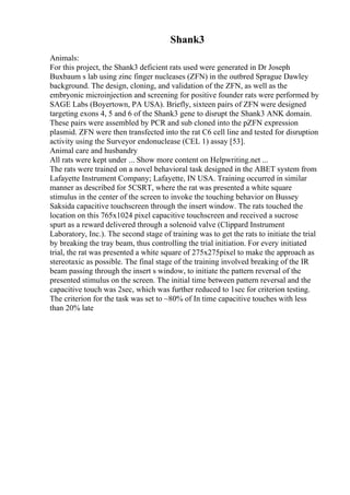 Shank3
Animals:
For this project, the Shank3 deficient rats used were generated in Dr Joseph
Buxbaum s lab using zinc finger nucleases (ZFN) in the outbred Sprague Dawley
background. The design, cloning, and validation of the ZFN, as well as the
embryonic microinjection and screening for positive founder rats were performed by
SAGE Labs (Boyertown, PA USA). Briefly, sixteen pairs of ZFN were designed
targeting exons 4, 5 and 6 of the Shank3 gene to disrupt the Shank3 ANK domain.
These pairs were assembled by PCR and sub cloned into the pZFN expression
plasmid. ZFN were then transfected into the rat C6 cell line and tested for disruption
activity using the Surveyor endonuclease (CEL 1) assay [53].
Animal care and husbandry
All rats were kept under ... Show more content on Helpwriting.net ...
The rats were trained on a novel behavioral task designed in the ABET system from
Lafayette Instrument Company; Lafayette, IN USA. Training occurred in similar
manner as described for 5CSRT, where the rat was presented a white square
stimulus in the center of the screen to invoke the touching behavior on Bussey
Saksida capacitive touchscreen through the insert window. The rats touched the
location on this 765x1024 pixel capacitive touchscreen and received a sucrose
spurt as a reward delivered through a solenoid valve (Clippard Instrument
Laboratory, Inc.). The second stage of training was to get the rats to initiate the trial
by breaking the tray beam, thus controlling the trial initiation. For every initiated
trial, the rat was presented a white square of 275x275pixel to make the approach as
stereotaxic as possible. The final stage of the training involved breaking of the IR
beam passing through the insert s window, to initiate the pattern reversal of the
presented stimulus on the screen. The initial time between pattern reversal and the
capacitive touch was 2sec, which was further reduced to 1sec for criterion testing.
The criterion for the task was set to ~80% of In time capacitive touches with less
than 20% late
 