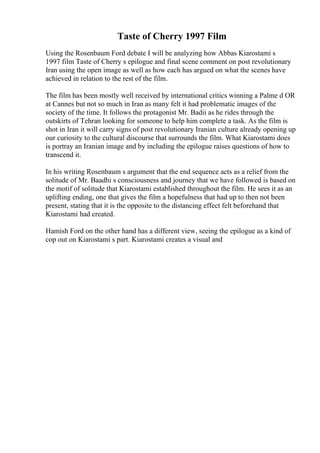 Taste of Cherry 1997 Film
Using the Rosenbaum Ford debate I will be analyzing how Abbas Kiarostami s
1997 film Taste of Cherry s epilogue and final scene comment on post revolutionary
Iran using the open image as well as how each has argued on what the scenes have
achieved in relation to the rest of the film.
The film has been mostly well received by international critics winning a Palme d OR
at Cannes but not so much in Iran as many felt it had problematic images of the
society of the time. It follows the protagonist Mr. Badii as he rides through the
outskirts of Tehran looking for someone to help him complete a task. As the film is
shot in Iran it will carry signs of post revolutionary Iranian culture already opening up
our curiosity to the cultural discourse that surrounds the film. What Kiarostami does
is portray an Iranian image and by including the epilogue raises questions of how to
transcend it.
In his writing Rosenbaum s argument that the end sequence acts as a relief from the
solitude of Mr. Baadhi s consciousness and journey that we have followed is based on
the motif of solitude that Kiarostami established throughout the film. He sees it as an
uplifting ending, one that gives the film a hopefulness that had up to then not been
present, stating that it is the opposite to the distancing effect felt beforehand that
Kiarostami had created.
Hamish Ford on the other hand has a different view, seeing the epilogue as a kind of
cop out on Kiarostami s part. Kiarostami creates a visual and
 